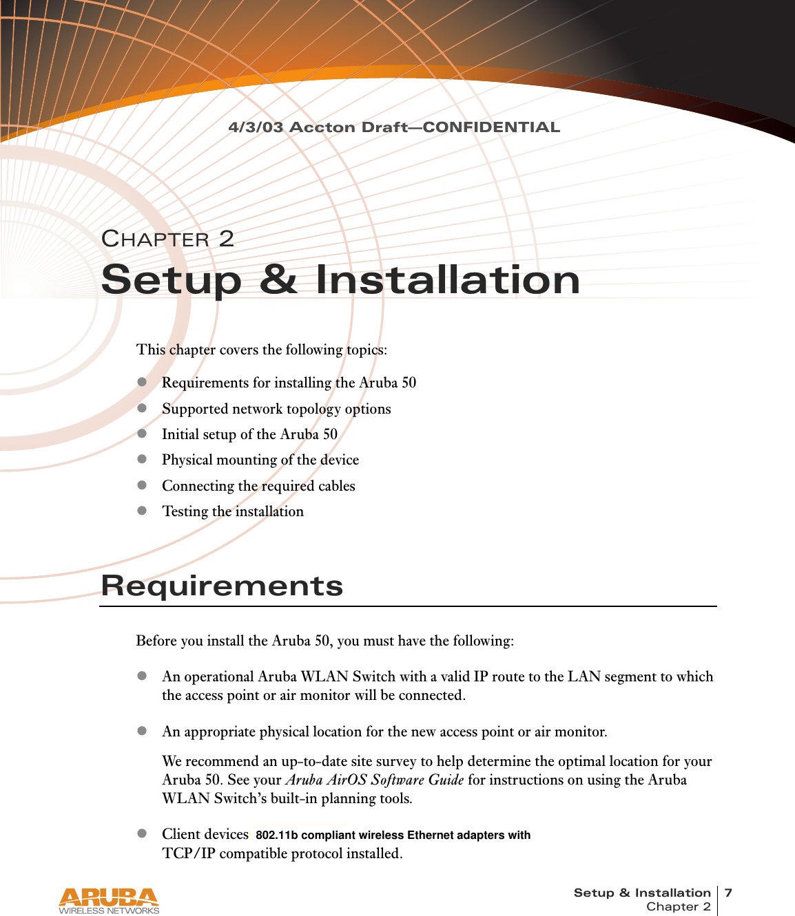 Setup &amp; Installation 7Chapter 24/3/03 Accton Draft—CONFIDENTIALCHAPTER 2Setup &amp; InstallationThis chapter covers the following topics:zRequirements for installing the Aruba 50zSupported network topology optionszInitial setup of the Aruba 50zPhysical mounting of the devicezConnecting the required cableszTesting the installationRequirementsBefore you install the Aruba 50, you must have the following:zAn operational Aruba WLAN Switch with a valid IP route to the LAN segment to which the access point or air monitor will be connected.zAn appropriate physical location for the new access point or air monitor.We recommend an up-to-date site survey to help determine the optimal location for your Aruba 50. See your Aruba AirOS Software Guide for instructions on using the Aruba WLAN Switch’s built-in planning tools.zClient devices with 802.11a or 802.11b compliant wireless Ethernet adapters with TCP/IP compatible protocol installed.  802.11b compliant wireless Ethernet adapters with