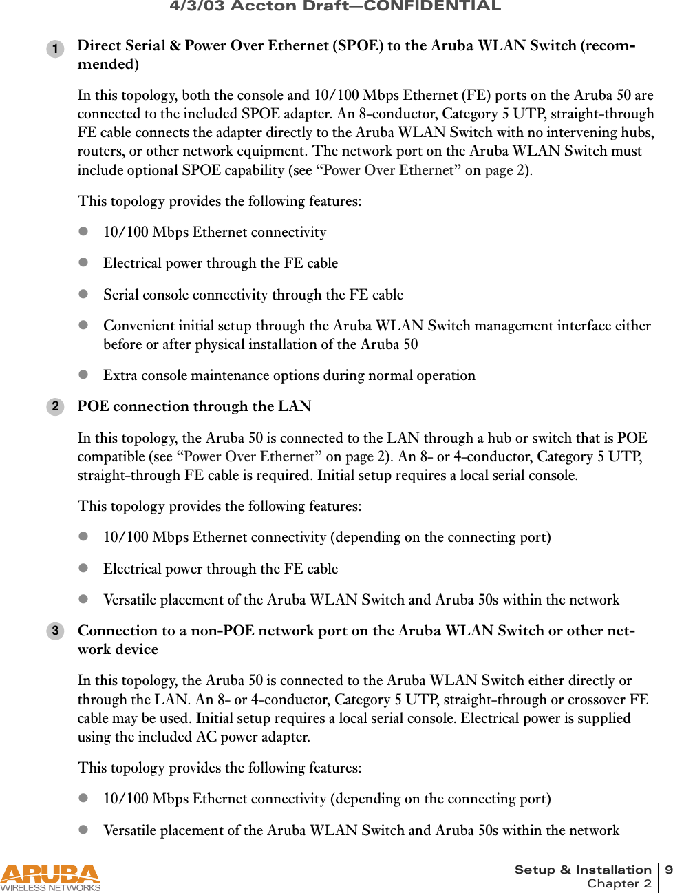 Setup &amp; Installation 9Chapter 24/3/03 Accton Draft—CONFIDENTIALDirect Serial &amp; Power Over Ethernet (SPOE) to the Aruba WLAN Switch (recom-mended)In this topology, both the console and 10/100 Mbps Ethernet (FE) ports on the Aruba 50 are connected to the included SPOE adapter. An 8-conductor, Category 5 UTP, straight-through FE cable connects the adapter directly to the Aruba WLAN Switch with no intervening hubs, routers, or other network equipment. The network port on the Aruba WLAN Switch must include optional SPOE capability (see “Power Over Ethernet” on page 2).This topology provides the following features:z10/100 Mbps Ethernet connectivityzElectrical power through the FE cablezSerial console connectivity through the FE cablezConvenient initial setup through the Aruba WLAN Switch management interface either before or after physical installation of the Aruba 50zExtra console maintenance options during normal operationPOE connection through the LANIn this topology, the Aruba 50 is connected to the LAN through a hub or switch that is POE compatible (see “Power Over Ethernet” on page 2). An 8- or 4-conductor, Category 5 UTP, straight-through FE cable is required. Initial setup requires a local serial console.This topology provides the following features:z10/100 Mbps Ethernet connectivity (depending on the connecting port)zElectrical power through the FE cablezVersatile placement of the Aruba WLAN Switch and Aruba 50s within the networkConnection to a non-POE network port on the Aruba WLAN Switch or other net-work deviceIn this topology, the Aruba 50 is connected to the Aruba WLAN Switch either directly or through the LAN. An 8- or 4-conductor, Category 5 UTP, straight-through or crossover FE cable may be used. Initial setup requires a local serial console. Electrical power is supplied using the included AC power adapter.This topology provides the following features:z10/100 Mbps Ethernet connectivity (depending on the connecting port)zVersatile placement of the Aruba WLAN Switch and Aruba 50s within the network123