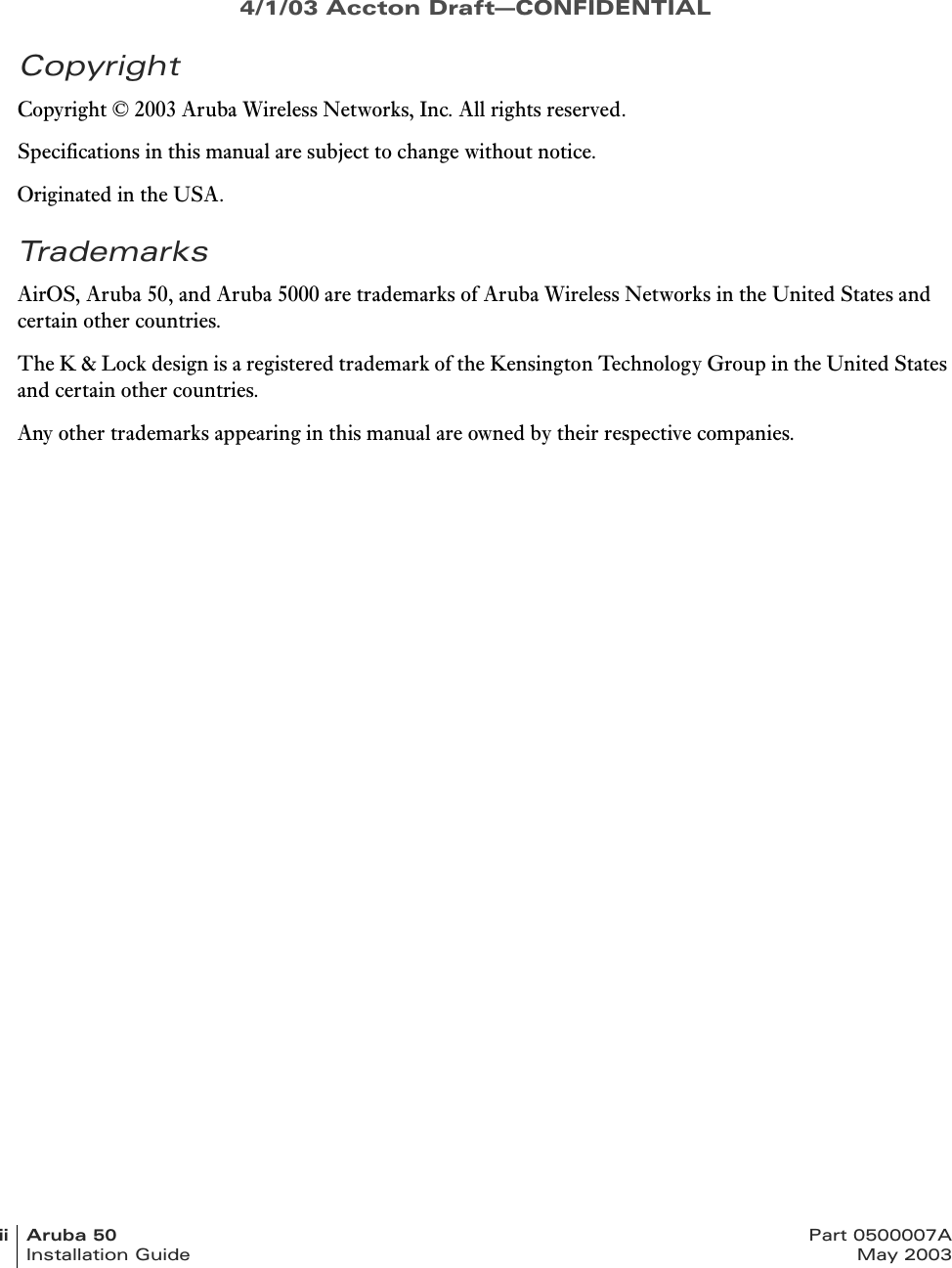 4/1/03 Accton Draft—CONFIDENTIALii Aruba 50 Part 0500007AInstallation Guide May 2003CopyrightCopyright © 2003 Aruba Wireless Networks, Inc. All rights reserved.Specifications in this manual are subject to change without notice.Originated in the USA.TrademarksAirOS, Aruba 50, and Aruba 5000 are trademarks of Aruba Wireless Networks in the United States and certain other countries.The K &amp; Lock design is a registered trademark of the Kensington Technology Group in the United States and certain other countries.Any other trademarks appearing in this manual are owned by their respective companies.