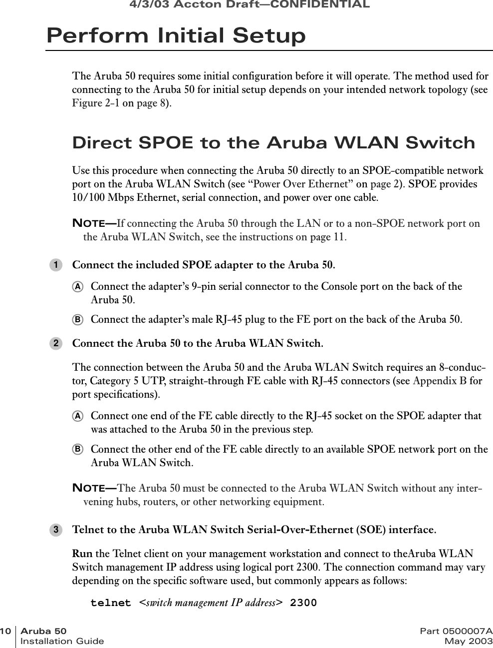 4/3/03 Accton Draft—CONFIDENTIAL10 Aruba 50 Part 0500007AInstallation Guide May 2003Perform Initial SetupThe Aruba 50 requires some initial configuration before it will operate. The method used for connecting to the Aruba 50 for initial setup depends on your intended network topology (see Figure 2-1 on page 8).Direct SPOE to the Aruba WLAN SwitchUse this procedure when connecting the Aruba 50 directly to an SPOE-compatible network port on the Aruba WLAN Switch (see “Power Over Ethernet” on page 2). SPOE provides 10/100 Mbps Ethernet, serial connection, and power over one cable.NOTE—If connecting the Aruba 50 through the LAN or to a non-SPOE network port on the Aruba WLAN Switch, see the instructions on page 11.Connect the included SPOE adapter to the Aruba 50.Connect the adapter’s 9-pin serial connector to the Console port on the back of the Aruba 50.Connect the adapter’s male RJ-45 plug to the FE port on the back of the Aruba 50.Connect the Aruba 50 to the Aruba WLAN Switch.The connection between the Aruba 50 and the Aruba WLAN Switch requires an 8-conduc-tor, Category 5 UTP, straight-through FE cable with RJ-45 connectors (see Appendix B for port specifications).Connect one end of the FE cable directly to the RJ-45 socket on the SPOE adapter that was attached to the Aruba 50 in the previous step.Connect the other end of the FE cable directly to an available SPOE network port on the Aruba WLAN Switch.NOTE—The Aruba 50 must be connected to the Aruba WLAN Switch without any inter-vening hubs, routers, or other networking equipment.Telnet to the Aruba WLAN Switch Serial-Over-Ethernet (SOE) interface.Run the Telnet client on your management workstation and connect to theAruba WLAN Switch management IP address using logical port 2300. The connection command may vary depending on the specific software used, but commonly appears as follows:telnet &lt;switch management IP address&gt; 23001AB2AB3