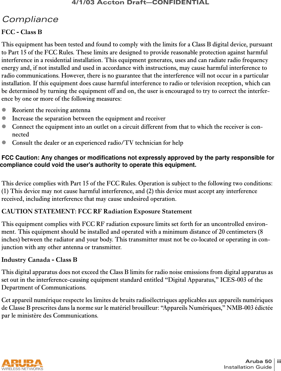 Aruba 50 iiiInstallation Guide4/1/03 Accton Draft—CONFIDENTIALComplianceFCC - Class BThis equipment has been tested and found to comply with the limits for a Class B digital device, pursuant to Part 15 of the FCC Rules. These limits are designed to provide reasonable protection against harmful interference in a residential installation. This equipment generates, uses and can radiate radio frequency energy and, if not installed and used in accordance with instructions, may cause harmful interference to radio communications. However, there is no guarantee that the interference will not occur in a particular installation. If this equipment does cause harmful interference to radio or television reception, which can be determined by turning the equipment off and on, the user is encouraged to try to correct the interfer-ence by one or more of the following measures:zReorient the receiving antennazIncrease the separation between the equipment and receiverzConnect the equipment into an outlet on a circuit different from that to which the receiver is con-nectedzConsult the dealer or an experienced radio/TV technician for helpFCC Caution: To assure continued compliance, use only shielded interface cables when connecting to computer or peripheral devices. Any changes or modifications not expressly approved by the party respon-sible for compliance could void the user’s authority to operate this equipment.This device complies with Part 15 of the FCC Rules. Operation is subject to the following two conditions: (1) This device may not cause harmful interference, and (2) this device must accept any interference received, including interference that may cause undesired operation.CAUTION STATEMENT: FCC RF Radiation Exposure StatementThis equipment complies with FCC RF radiation exposure limits set forth for an uncontrolled environ-ment. This equipment should be installed and operated with a minimum distance of 20 centimeters (8 inches) between the radiator and your body. This transmitter must not be co-located or operating in con-junction with any other antenna or transmitter.Industry Canada - Class BThis digital apparatus does not exceed the Class B limits for radio noise emissions from digital apparatus as set out in the interference-causing equipment standard entitled “Digital Apparatus,” ICES-003 of the Department of Communications.Cet appareil numérique respecte les limites de bruits radioélectriques applicables aux appareils numériques de Classe B prescrites dans la norme sur le matériel brouilleur: “Appareils Numériques,” NMB-003 édictée par le ministère des Communications. FCC Caution: Any changes or modifications not expressly approved by the party responsible for compliance could void the user&apos;s authority to operate this equipment.