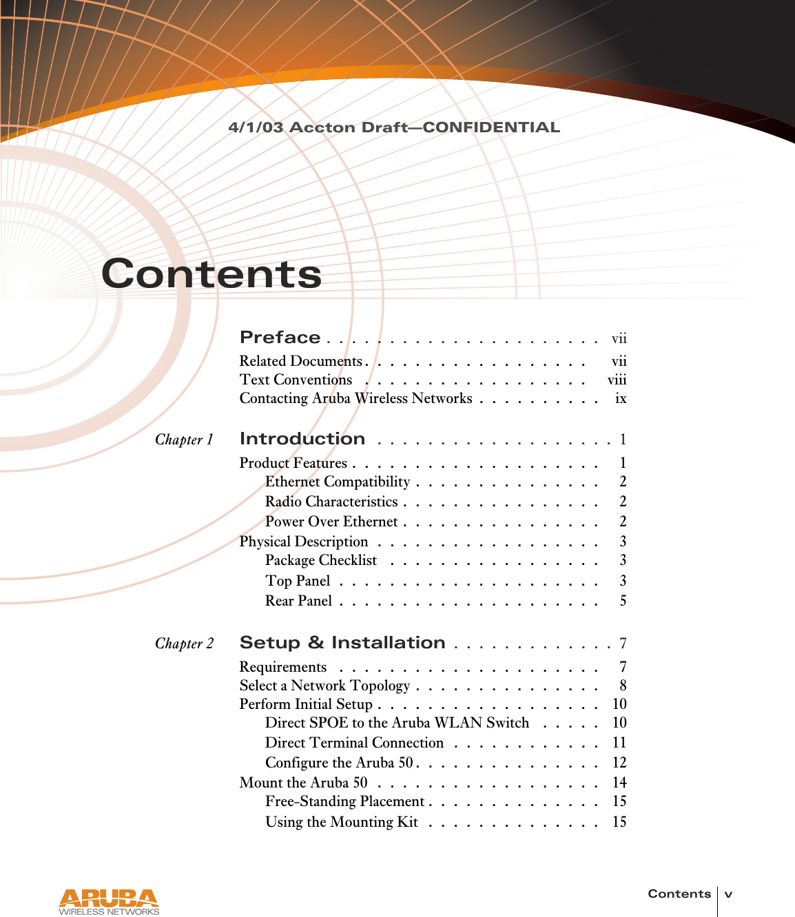 Contents v4/1/03 Accton Draft—CONFIDENTIALContentsPreface . . . . . . . . . . . . . . . . . . . . . .  viiRelated Documents. . . . . . . . . . . . . . . . . .    viiText Conventions  . . . . . . . . . . . . . . . . . .   viiiContacting Aruba Wireless Networks . . . . . . . . . .   ixChapter 1 Introduction  . . . . . . . . . . . . . . . . . . . 1Product Features . . . . . . . . . . . . . . . . . . . .   1Ethernet Compatibility . . . . . . . . . . . . . . .   2Radio Characteristics . . . . . . . . . . . . . . . .   2Power Over Ethernet . . . . . . . . . . . . . . . .   2Physical Description . . . . . . . . . . . . . . . . . .   3Package Checklist  . . . . . . . . . . . . . . . . .   3Top Panel . . . . . . . . . . . . . . . . . . . . .   3Rear Panel . . . . . . . . . . . . . . . . . . . . .   5Chapter 2 Setup &amp; Installation . . . . . . . . . . . . . 7Requirements  . . . . . . . . . . . . . . . . . . . . .   7Select a Network Topology . . . . . . . . . . . . . . .   8Perform Initial Setup . . . . . . . . . . . . . . . . . .  10Direct SPOE to the Aruba WLAN Switch  . . . . .  10Direct Terminal Connection  . . . . . . . . . . . .  11Configure the Aruba 50. . . . . . . . . . . . . . .  12Mount the Aruba 50  . . . . . . . . . . . . . . . . . .  14Free-Standing Placement . . . . . . . . . . . . . .  15Using the Mounting Kit  . . . . . . . . . . . . . .  15