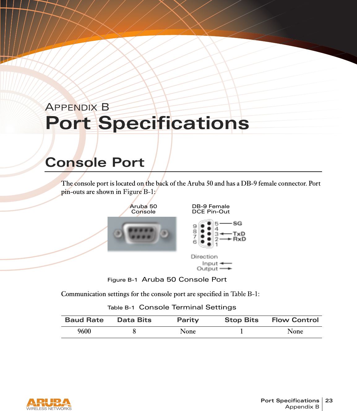 Port Specifications 23Appendix B4/1/03 Accton Draft—CONFIDENTIALAPPENDIX BPort SpecificationsConsole PortThe console port is located on the back of the Aruba 50 and has a DB-9 female connector. Port pin-outs are shown in Figure B-1:Figure B-1  Aruba 50 Console PortCommunication settings for the console port are specified in Table B-1 :Tab l e B - 1  Console Terminal SettingsBaud Rate Data Bits Parity Stop Bits Flow Control9600 8 None 1 NoneAruba 50ConsoleDB-9 FemaleDCE Pin-Out