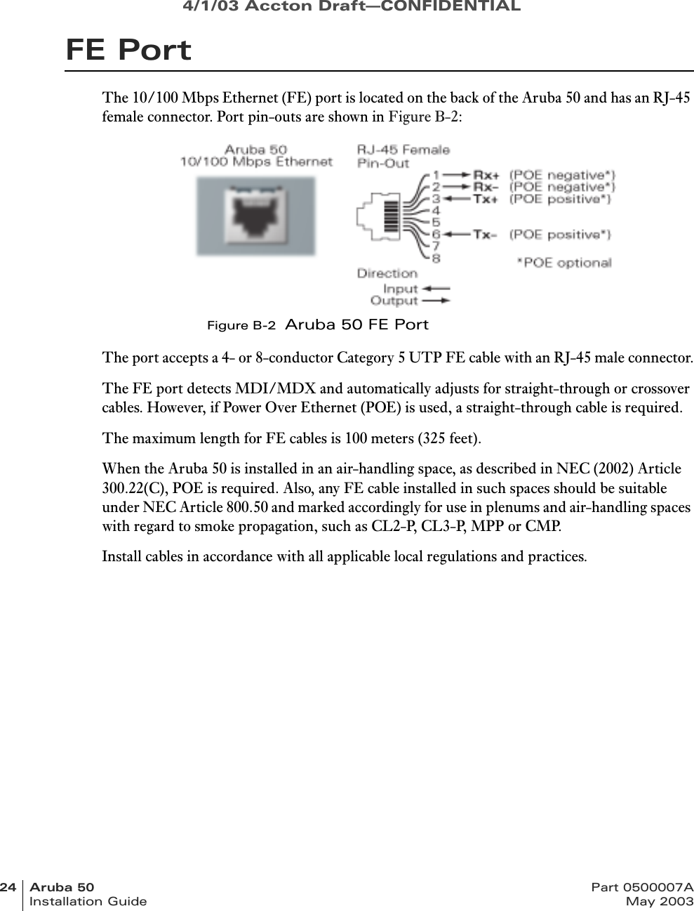 4/1/03 Accton Draft—CONFIDENTIAL24 Aruba 50 Part 0500007AInstallation Guide May 2003FE PortThe 10/100 Mbps Ethernet (FE) port is located on the back of the Aruba 50 and has an RJ-45 female connector. Port pin-outs are shown in Figure B-2:Figure B-2  Aruba 50 FE PortThe port accepts a 4- or 8-conductor Category 5 UTP FE cable with an RJ-45 male connector.The FE port detects MDI/MDX and automatically adjusts for straight-through or crossover cables. However, if Power Over Ethernet (POE) is used, a straight-through cable is required.The maximum length for FE cables is 100 meters (325 feet).When the Aruba 50 is installed in an air-handling space, as described in NEC (2002) Article 300.22(C), POE is required. Also, any FE cable installed in such spaces should be suitable under NEC Article 800.50 and marked accordingly for use in plenums and air-handling spaces with regard to smoke propagation, such as CL2-P, CL3-P, MPP or CMP.Install cables in accordance with all applicable local regulations and practices.