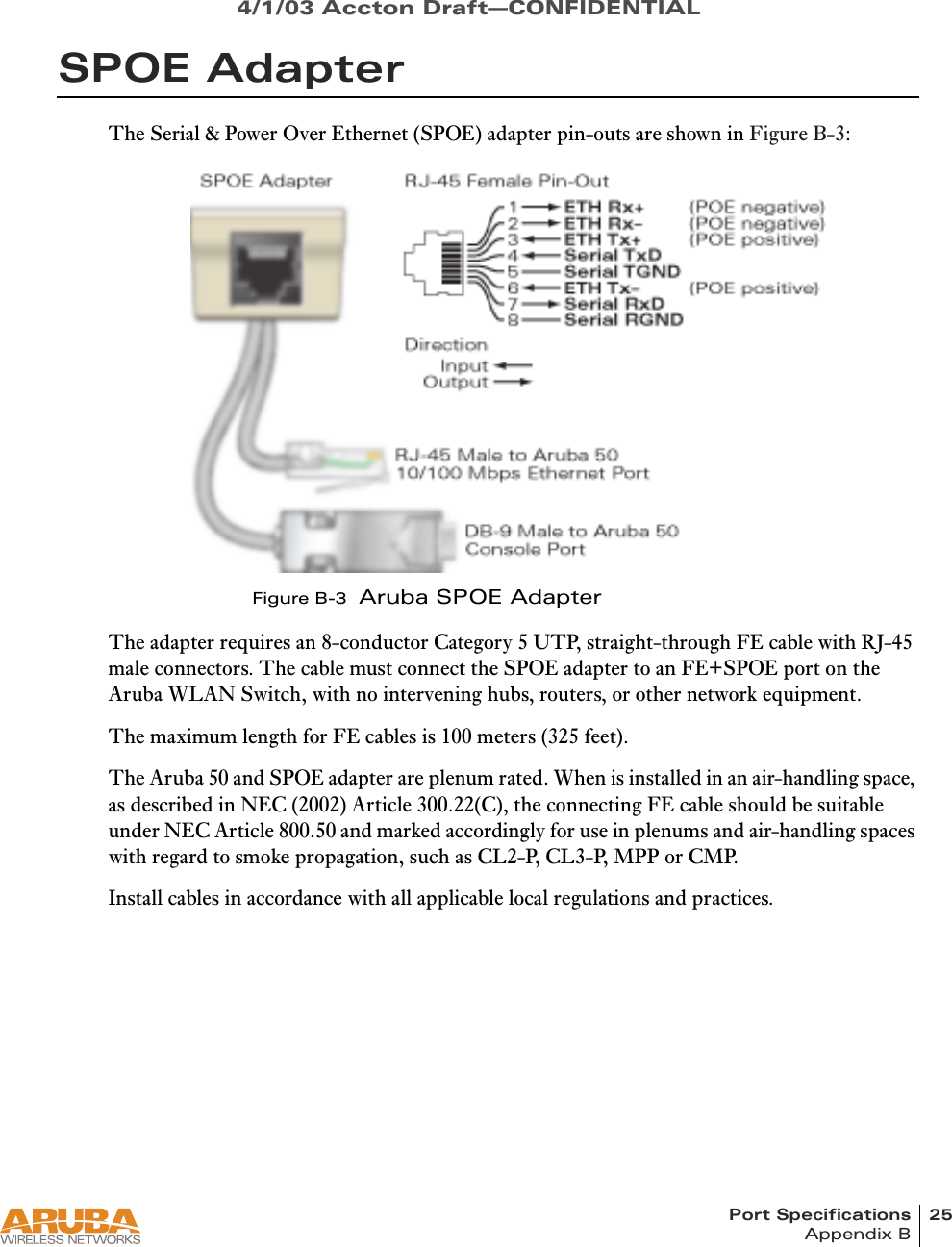 Port Specifications 25Appendix B4/1/03 Accton Draft—CONFIDENTIALSPOE AdapterThe Serial &amp; Power Over Ethernet (SPOE) adapter pin-outs are shown in Figure B-3:Figure B-3  Aruba SPOE AdapterThe adapter requires an 8-conductor Category 5 UTP, straight-through FE cable with RJ-45 male connectors. The cable must connect the SPOE adapter to an FE+SPOE port on the Aruba WLAN Switch, with no intervening hubs, routers, or other network equipment.The maximum length for FE cables is 100 meters (325 feet).The Aruba 50 and SPOE adapter are plenum rated. When is installed in an air-handling space, as described in NEC (2002) Article 300.22(C), the connecting FE cable should be suitable under NEC Article 800.50 and marked accordingly for use in plenums and air-handling spaces with regard to smoke propagation, such as CL2-P, CL3-P, MPP or CMP.Install cables in accordance with all applicable local regulations and practices.