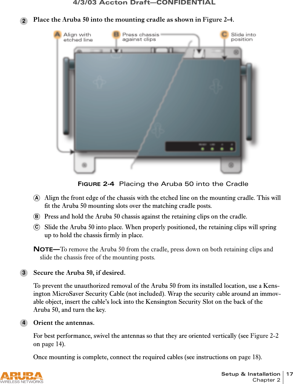 Setup &amp; Installation 17Chapter 24/3/03 Accton Draft—CONFIDENTIALPlace the Aruba 50 into the mounting cradle as shown in Figure 2-4.FIGURE 2-4  Placing the Aruba 50 into the CradleAlign the front edge of the chassis with the etched line on the mounting cradle. This will fit the Aruba 50 mounting slots over the matching cradle posts.Press and hold the Aruba 50 chassis against the retaining clips on the cradle.Slide the Aruba 50 into place. When properly positioned, the retaining clips will spring up to hold the chassis firmly in place.NOTE—To remove the Aruba 50 from the cradle, press down on both retaining clips and slide the chassis free of the mounting posts.Secure the Aruba 50, if desired.To prevent the unauthorized removal of the Aruba 50 from its installed location, use a Kens-ington MicroSaver Security Cable (not included). Wrap the security cable around an immov-able object, insert the cable’s lock into the Kensington Security Slot on the back of the Aruba 50, and turn the key.Orient the antennas.For best performance, swivel the antennas so that they are oriented vertically (see Figure 2-2 on page 14).Once mounting is complete, connect the required cables (see instructions on page 18).2ABC34