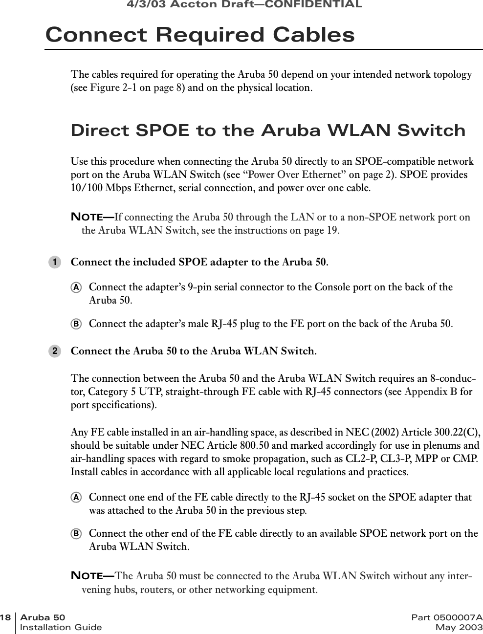 4/3/03 Accton Draft—CONFIDENTIAL18 Aruba 50 Part 0500007AInstallation Guide May 2003Connect Required CablesThe cables required for operating the Aruba 50 depend on your intended network topology (see Figure 2-1 on page 8) and on the physical location.Direct SPOE to the Aruba WLAN SwitchUse this procedure when connecting the Aruba 50 directly to an SPOE-compatible network port on the Aruba WLAN Switch (see “Power Over Ethernet” on page 2). SPOE provides 10/100 Mbps Ethernet, serial connection, and power over one cable.NOTE—If connecting the Aruba 50 through the LAN or to a non-SPOE network port on the Aruba WLAN Switch, see the instructions on page 19.Connect the included SPOE adapter to the Aruba 50.Connect the adapter’s 9-pin serial connector to the Console port on the back of the Aruba 50.Connect the adapter’s male RJ-45 plug to the FE port on the back of the Aruba 50.Connect the Aruba 50 to the Aruba WLAN Switch.The connection between the Aruba 50 and the Aruba WLAN Switch requires an 8-conduc-tor, Category 5 UTP, straight-through FE cable with RJ-45 connectors (see Appendix B for port specifications).Any FE cable installed in an air-handling space, as described in NEC (2002) Article 300.22(C), should be suitable under NEC Article 800.50 and marked accordingly for use in plenums and air-handling spaces with regard to smoke propagation, such as CL2-P, CL3-P, MPP or CMP. Install cables in accordance with all applicable local regulations and practices.Connect one end of the FE cable directly to the RJ-45 socket on the SPOE adapter that was attached to the Aruba 50 in the previous step.Connect the other end of the FE cable directly to an available SPOE network port on the Aruba WLAN Switch.NOTE—The Aruba 50 must be connected to the Aruba WLAN Switch without any inter-vening hubs, routers, or other networking equipment.1AB2AB
