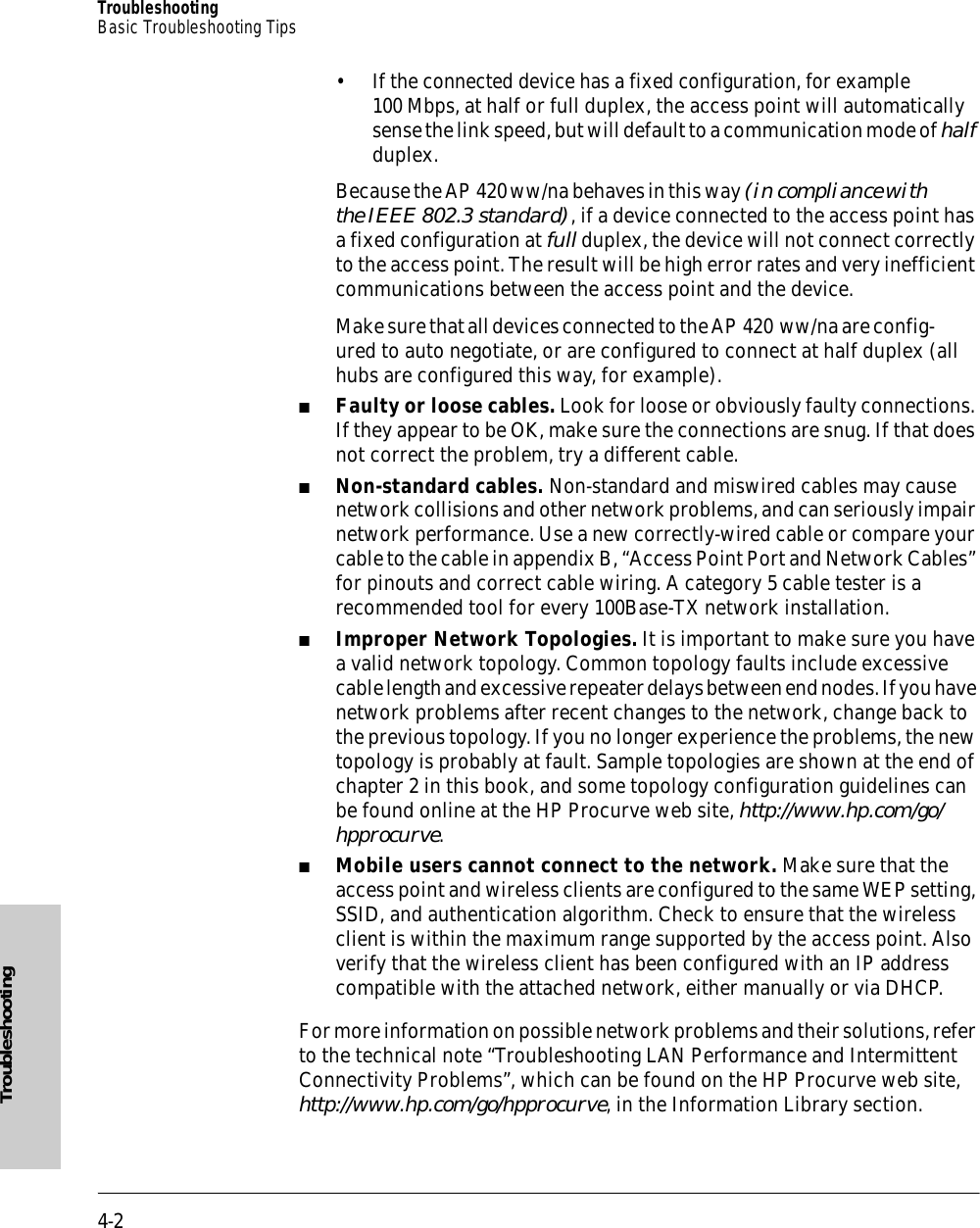 4-2TroubleshootingBasic Troubleshooting TipsTroubleshooting• If the connected device has a fixed configuration, for example 100 Mbps, at half or full duplex, the access point will automatically sense the link speed, but will default to a communication mode of half duplex.Because the AP 420 ww/na behaves in this way (in compliance with the IEEE 802.3 standard), if a device connected to the access point has a fixed configuration at full duplex, the device will not connect correctly to the access point. The result will be high error rates and very inefficient communications between the access point and the device.Make sure that all devices connected to the AP 420  ww/na are config-ured to auto negotiate, or are configured to connect at half duplex (all hubs are configured this way, for example).■Faulty or loose cables. Look for loose or obviously faulty connections. If they appear to be OK, make sure the connections are snug. If that does not correct the problem, try a different cable.■Non-standard cables. Non-standard and miswired cables may cause network collisions and other network problems, and can seriously impair network performance. Use a new correctly-wired cable or compare your cable to the cable in appendix B, “Access Point Port and Network Cables” for pinouts and correct cable wiring. A category 5 cable tester is a recommended tool for every 100Base-TX network installation.■Improper Network Topologies. It is important to make sure you have a valid network topology. Common topology faults include excessive cable length and excessive repeater delays between end nodes. If you have network problems after recent changes to the network, change back to the previous topology. If you no longer experience the problems, the new topology is probably at fault. Sample topologies are shown at the end of chapter 2 in this book, and some topology configuration guidelines can be found online at the HP Procurve web site, http://www.hp.com/go/hpprocurve.■Mobile users cannot connect to the network. Make sure that the access point and wireless clients are configured to the same WEP setting, SSID, and authentication algorithm. Check to ensure that the wireless client is within the maximum range supported by the access point. Also verify that the wireless client has been configured with an IP address compatible with the attached network, either manually or via DHCP.For more information on possible network problems and their solutions, refer to the technical note “Troubleshooting LAN Performance and Intermittent Connectivity Problems”, which can be found on the HP Procurve web site, http://www.hp.com/go/hpprocurve, in the Information Library section.