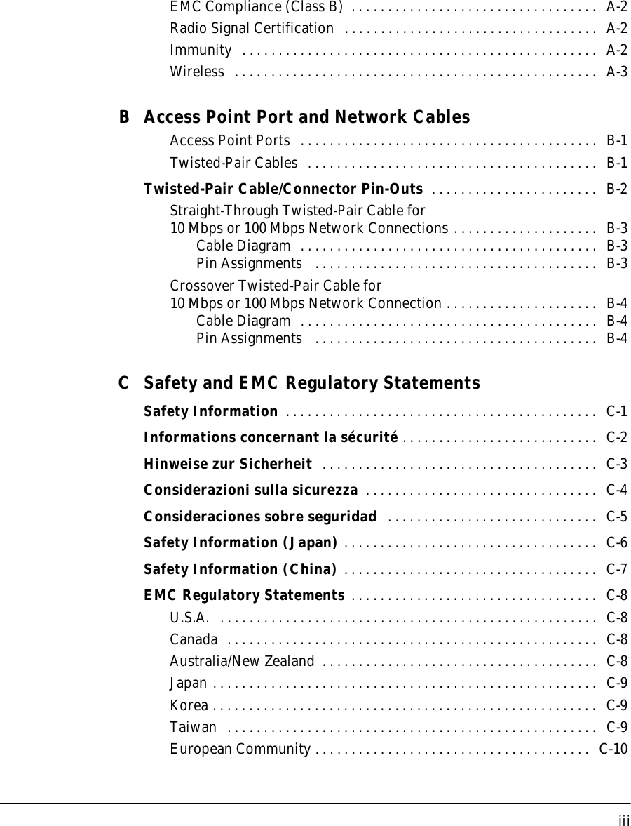 iiiEMC Compliance (Class B)  . . . . . . . . . . . . . . . . . . . . . . . . . . . . . . . . . .   A-2Radio Signal Certification  . . . . . . . . . . . . . . . . . . . . . . . . . . . . . . . . . . .  A-2Immunity  . . . . . . . . . . . . . . . . . . . . . . . . . . . . . . . . . . . . . . . . . . . . . . . . .  A-2Wireless  . . . . . . . . . . . . . . . . . . . . . . . . . . . . . . . . . . . . . . . . . . . . . . . . . .  A-3B Access Point Port and Network CablesAccess Point Ports  . . . . . . . . . . . . . . . . . . . . . . . . . . . . . . . . . . . . . . . . .  B-1Twisted-Pair Cables  . . . . . . . . . . . . . . . . . . . . . . . . . . . . . . . . . . . . . . . .   B-1Twisted-Pair Cable/Connector Pin-Outs  . . . . . . . . . . . . . . . . . . . . . . .  B-2Straight-Through Twisted-Pair Cable for10 Mbps or 100 Mbps Network Connections . . . . . . . . . . . . . . . . . . . .  B-3Cable Diagram  . . . . . . . . . . . . . . . . . . . . . . . . . . . . . . . . . . . . . . . . .  B-3Pin Assignments   . . . . . . . . . . . . . . . . . . . . . . . . . . . . . . . . . . . . . . .   B-3Crossover Twisted-Pair Cable for10 Mbps or 100 Mbps Network Connection . . . . . . . . . . . . . . . . . . . . .  B-4Cable Diagram  . . . . . . . . . . . . . . . . . . . . . . . . . . . . . . . . . . . . . . . . .  B-4Pin Assignments   . . . . . . . . . . . . . . . . . . . . . . . . . . . . . . . . . . . . . . .   B-4C Safety and EMC Regulatory StatementsSafety Information  . . . . . . . . . . . . . . . . . . . . . . . . . . . . . . . . . . . . . . . . . . .  C-1Informations concernant la sécurité . . . . . . . . . . . . . . . . . . . . . . . . . . .  C-2Hinweise zur Sicherheit  . . . . . . . . . . . . . . . . . . . . . . . . . . . . . . . . . . . . . .  C-3Considerazioni sulla sicurezza  . . . . . . . . . . . . . . . . . . . . . . . . . . . . . . . .  C-4Consideraciones sobre seguridad   . . . . . . . . . . . . . . . . . . . . . . . . . . . . .   C-5Safety Information (Japan) . . . . . . . . . . . . . . . . . . . . . . . . . . . . . . . . . . .   C-6Safety Information (China) . . . . . . . . . . . . . . . . . . . . . . . . . . . . . . . . . . .  C-7EMC Regulatory Statements . . . . . . . . . . . . . . . . . . . . . . . . . . . . . . . . . .  C-8U.S.A.   . . . . . . . . . . . . . . . . . . . . . . . . . . . . . . . . . . . . . . . . . . . . . . . . . . . .  C-8Canada  . . . . . . . . . . . . . . . . . . . . . . . . . . . . . . . . . . . . . . . . . . . . . . . . . . .   C-8Australia/New Zealand  . . . . . . . . . . . . . . . . . . . . . . . . . . . . . . . . . . . . . .  C-8Japan . . . . . . . . . . . . . . . . . . . . . . . . . . . . . . . . . . . . . . . . . . . . . . . . . . . . .   C-9Korea . . . . . . . . . . . . . . . . . . . . . . . . . . . . . . . . . . . . . . . . . . . . . . . . . . . . .  C-9Taiwan  . . . . . . . . . . . . . . . . . . . . . . . . . . . . . . . . . . . . . . . . . . . . . . . . . . .   C-9European Community . . . . . . . . . . . . . . . . . . . . . . . . . . . . . . . . . . . . . .   C-10