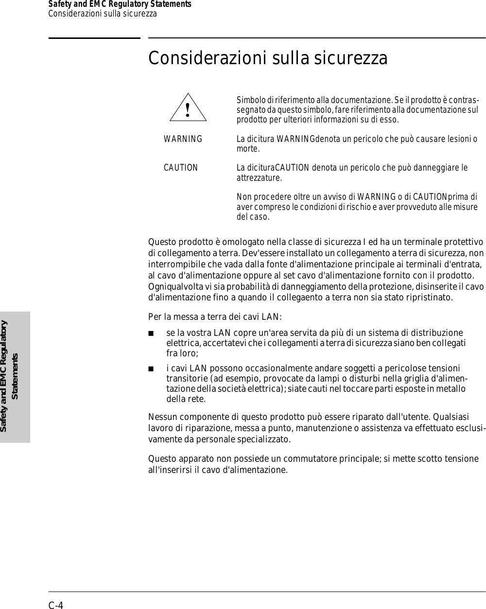 C-4Safety and EMC Regulatory StatementsConsiderazioni sulla sicurezzaSafety and EMC Regulatory StatementsConsiderazioni sulla sicurezzaQuesto prodotto è omologato nella classe di sicurezza I ed ha un terminale protettivo di collegamento a terra. Dev&apos;essere installato un collegamento a terra di sicurezza, non interrompibile che vada dalla fonte d&apos;alimentazione principale ai terminali d&apos;entrata, al cavo d&apos;alimentazione oppure al set cavo d&apos;alimentazione fornito con il prodotto. Ogniqualvolta vi sia probabilità di danneggiamento della protezione, disinserite il cavo d&apos;alimentazione fino a quando il collegaento a terra non sia stato ripristinato.Per la messa a terra dei cavi LAN:■se la vostra LAN copre un&apos;area servita da più di un sistema di distribuzione elettrica, accertatevi che i collegamenti a terra di sicurezza siano ben collegati fra loro;■i cavi LAN possono occasionalmente andare soggetti a pericolose tensioni transitorie (ad esempio, provocate da lampi o disturbi nella griglia d&apos;alimen-tazione della società elettrica); siate cauti nel toccare parti esposte in metallo della rete.Nessun componente di questo prodotto può essere riparato dall&apos;utente. Qualsiasi lavoro di riparazione, messa a punto, manutenzione o assistenza va effettuato esclusi-vamente da personale specializzato.Questo apparato non possiede un commutatore principale; si mette scotto tensione all&apos;inserirsi il cavo d&apos;alimentazione.Simbolo di riferimento alla documentazione. Se il prodotto è contras-segnato da questo simbolo, fare riferimento alla documentazione sul prodotto per ulteriori informazioni su di esso.WARNING La dicitura WARNINGdenota un pericolo che può causare lesioni o morte.CAUTION La dicituraCAUTION denota un pericolo che può danneggiare le attrezzature.Non procedere oltre un avviso di WARNING o di CAUTIONprima di aver compreso le condizioni di rischio e aver provveduto alle misure del caso.!