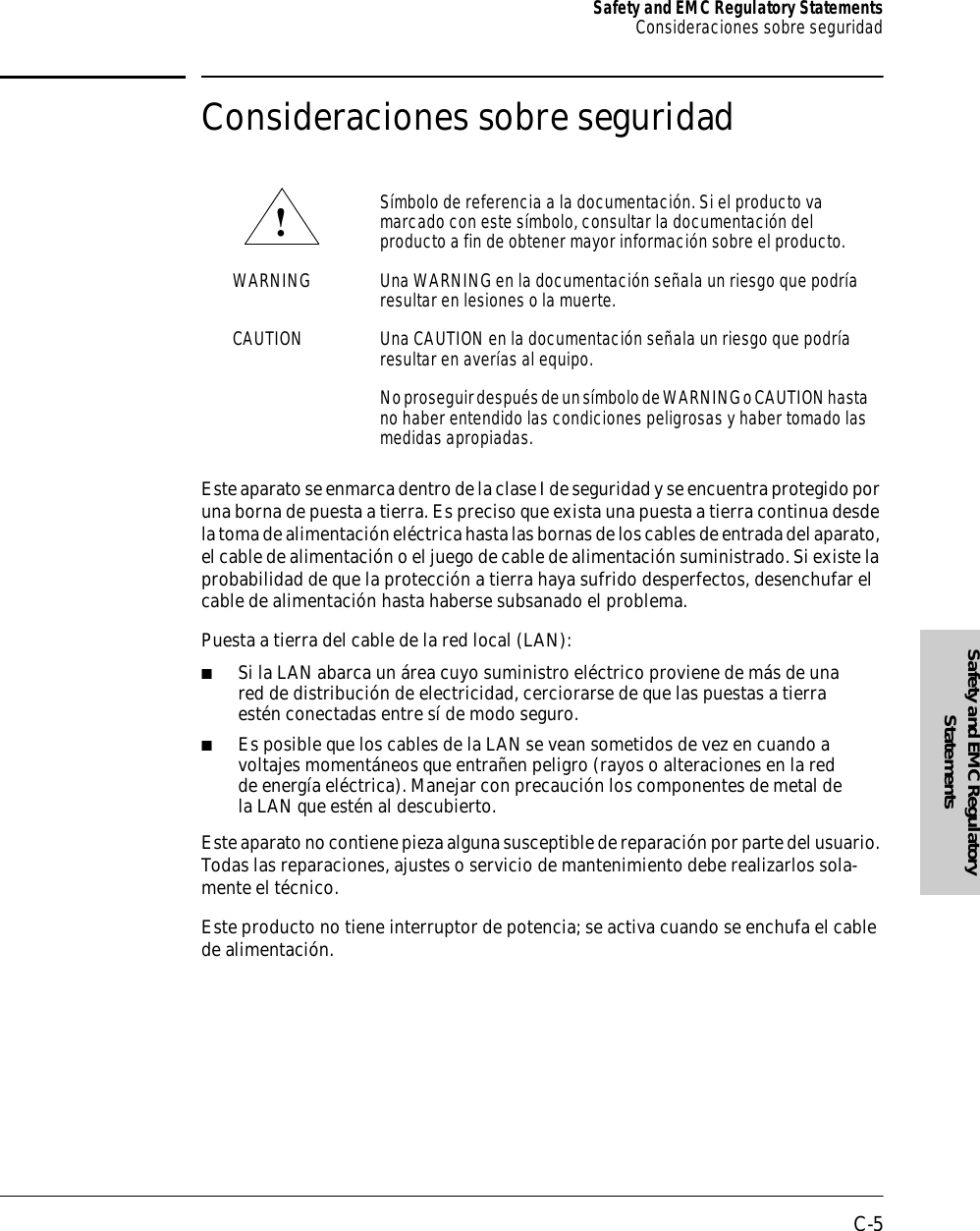 C-5Safety and EMC Regulatory StatementsConsideraciones sobre seguridadSafety and EMC Regulatory StatementsConsideraciones sobre seguridadEste aparato se enmarca dentro de la clase I de seguridad y se encuentra protegido por una borna de puesta a tierra. Es preciso que exista una puesta a tierra continua desde la toma de alimentación eléctrica hasta las bornas de los cables de entrada del aparato, el cable de alimentación o el juego de cable de alimentación suministrado. Si existe la probabilidad de que la protección a tierra haya sufrido desperfectos, desenchufar el cable de alimentación hasta haberse subsanado el problema.Puesta a tierra del cable de la red local (LAN):■Si la LAN abarca un área cuyo suministro eléctrico proviene de más de una red de distribución de electricidad, cerciorarse de que las puestas a tierra estén conectadas entre sí de modo seguro.■Es posible que los cables de la LAN se vean sometidos de vez en cuando a voltajes momentáneos que entrañen peligro (rayos o alteraciones en la red de energía eléctrica). Manejar con precaución los componentes de metal de la LAN que estén al descubierto. Este aparato no contiene pieza alguna susceptible de reparación por parte del usuario. Todas las reparaciones, ajustes o servicio de mantenimiento debe realizarlos sola-mente el técnico.Este producto no tiene interruptor de potencia; se activa cuando se enchufa el cable de alimentación.Símbolo de referencia a la documentación. Si el producto va marcado con este símbolo, consultar la documentación del producto a fin de obtener mayor información sobre el producto.WARNING Una WARNING en la documentación señala un riesgo que podría resultar en lesiones o la muerte.CAUTION Una CAUTION en la documentación señala un riesgo que podría resultar en averías al equipo.No proseguir después de un símbolo de WARNING o CAUTION hasta no haber entendido las condiciones peligrosas y haber tomado las medidas apropiadas.!