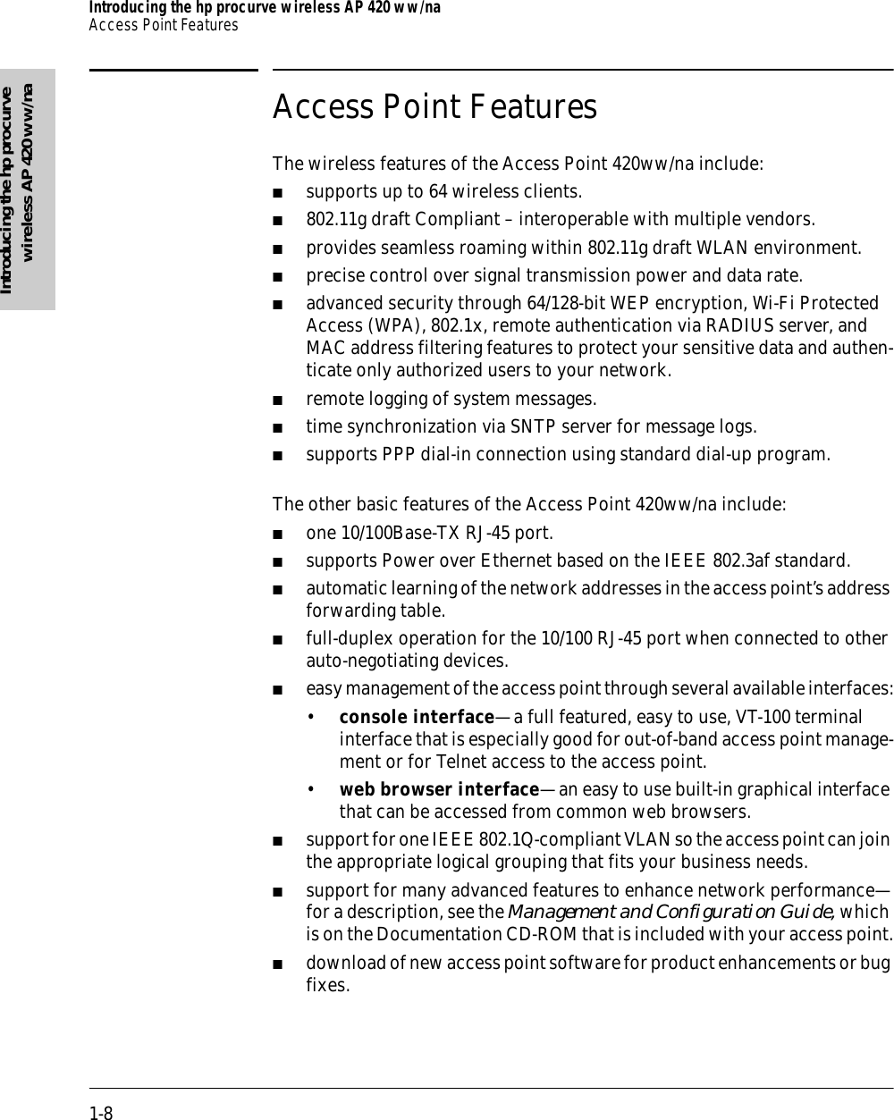 1-8Introducing the hp procurve wireless AP 420 ww/naAccess Point FeaturesIntroducing the hp procurvewireless AP 420 ww/naAccess Point FeaturesThe wireless features of the Access Point 420ww/na include:■supports up to 64 wireless clients.■802.11g draft Compliant – interoperable with multiple vendors.■provides seamless roaming within 802.11g draft WLAN environment.■precise control over signal transmission power and data rate.■advanced security through 64/128-bit WEP encryption, Wi-Fi Protected Access (WPA), 802.1x, remote authentication via RADIUS server, and MAC address filtering features to protect your sensitive data and authen-ticate only authorized users to your network.■remote logging of system messages.■time synchronization via SNTP server for message logs.■supports PPP dial-in connection using standard dial-up program.The other basic features of the Access Point 420ww/na include:■one 10/100Base-TX RJ-45 port.■supports Power over Ethernet based on the IEEE 802.3af standard.■automatic learning of the network addresses in the access point’s address forwarding table.■full-duplex operation for the 10/100 RJ-45 port when connected to other auto-negotiating devices.■easy management of the access point through several available interfaces:•console interface—a full featured, easy to use, VT-100 terminal interface that is especially good for out-of-band access point manage-ment or for Telnet access to the access point.•web browser interface—an easy to use built-in graphical interface that can be accessed from common web browsers.■support for one IEEE 802.1Q-compliant VLAN so the access point can join the appropriate logical grouping that fits your business needs.■support for many advanced features to enhance network performance—for a description, see the Management and Configuration Guide, which is on the Documentation CD-ROM that is included with your access point.■download of new access point software for product enhancements or bug fixes.