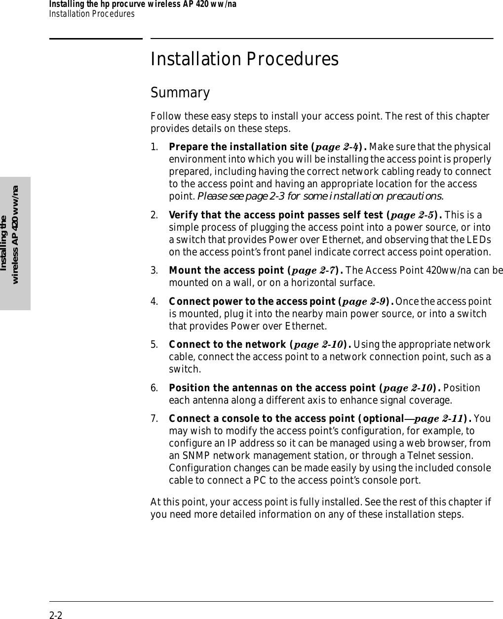 2-2Installing the hp procurve wireless AP 420 ww/naInstallation ProceduresInstalling the wireless AP 420 ww/naInstallation ProceduresSummaryFollow these easy steps to install your access point. The rest of this chapter provides details on these steps.1. Prepare the installation site (page 2-4). Make sure that the physical environment into which you will be installing the access point is properly prepared, including having the correct network cabling ready to connect to the access point and having an appropriate location for the access point. Please see page 2-3 for some installation precautions.2. Verify that the access point passes self test (page 2-5). This is a simple process of plugging the access point into a power source, or into a switch that provides Power over Ethernet, and observing that the LEDs on the access point’s front panel indicate correct access point operation. 3. Mount the access point ( page 2-7). The Access Point 420ww/na can be mounted on a wall, or on a horizontal surface. 4. Connect power to the access point (page 2-9). Once the access point is mounted, plug it into the nearby main power source, or into a switch that provides Power over Ethernet.5. Connect to the network (page 2-10). Using the appropriate network cable, connect the access point to a network connection point, such as a switch.6. Position the antennas on the access point (page 2-10). Position each antenna along a different axis to enhance signal coverage.7. Connect a console to the access point (optional—page 2-11). You may wish to modify the access point’s configuration, for example, to configure an IP address so it can be managed using a web browser, from an SNMP network management station, or through a Telnet session. Configuration changes can be made easily by using the included console cable to connect a PC to the access point’s console port. At this point, your access point is fully installed. See the rest of this chapter if you need more detailed information on any of these installation steps.