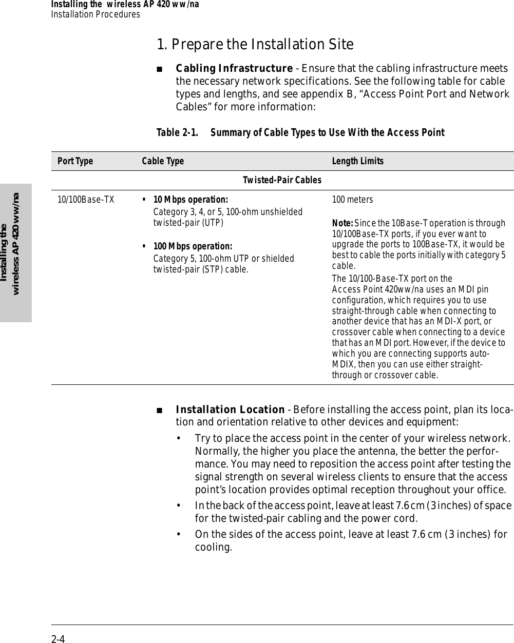 2-4Installing the  wireless AP 420 ww/naInstallation ProceduresInstalling the wireless AP 420 ww/na1. Prepare the Installation Site■Cabling Infrastructure - Ensure that the cabling infrastructure meets the necessary network specifications. See the following table for cable types and lengths, and see appendix B, “Access Point Port and Network Cables” for more information:Table 2-1. Summary of Cable Types to Use With the Access Point■Installation Location - Before installing the access point, plan its loca-tion and orientation relative to other devices and equipment:• Try to place the access point in the center of your wireless network. Normally, the higher you place the antenna, the better the perfor-mance. You may need to reposition the access point after testing the signal strength on several wireless clients to ensure that the access point’s location provides optimal reception throughout your office.• In the back of the access point, leave at least 7.6 cm (3 inches) of space for the twisted-pair cabling and the power cord.• On the sides of the access point, leave at least 7.6 cm (3 inches) for cooling.Port Type Cable Type Length LimitsTwisted-Pair Cables10/100Base-TX  • 10 Mbps operation:Category 3, 4, or 5, 100-ohm unshielded twisted-pair (UTP)• 100 Mbps operation:Category 5, 100-ohm UTP or shielded twisted-pair (STP) cable.100 metersNote: Since the 10Base-T operation is through 10/100Base-TX ports, if you ever want to upgrade the ports to 100Base-TX, it would be best to cable the ports initially with category 5 cable.The 10/100-Base-TX port on the Access Point 420ww/na uses an MDI pin configuration, which requires you to use straight-through cable when connecting to another device that has an MDI-X port, or crossover cable when connecting to a device that has an MDI port. However, if the device to which you are connecting supports auto-MDIX, then you can use either straight-through or crossover cable.