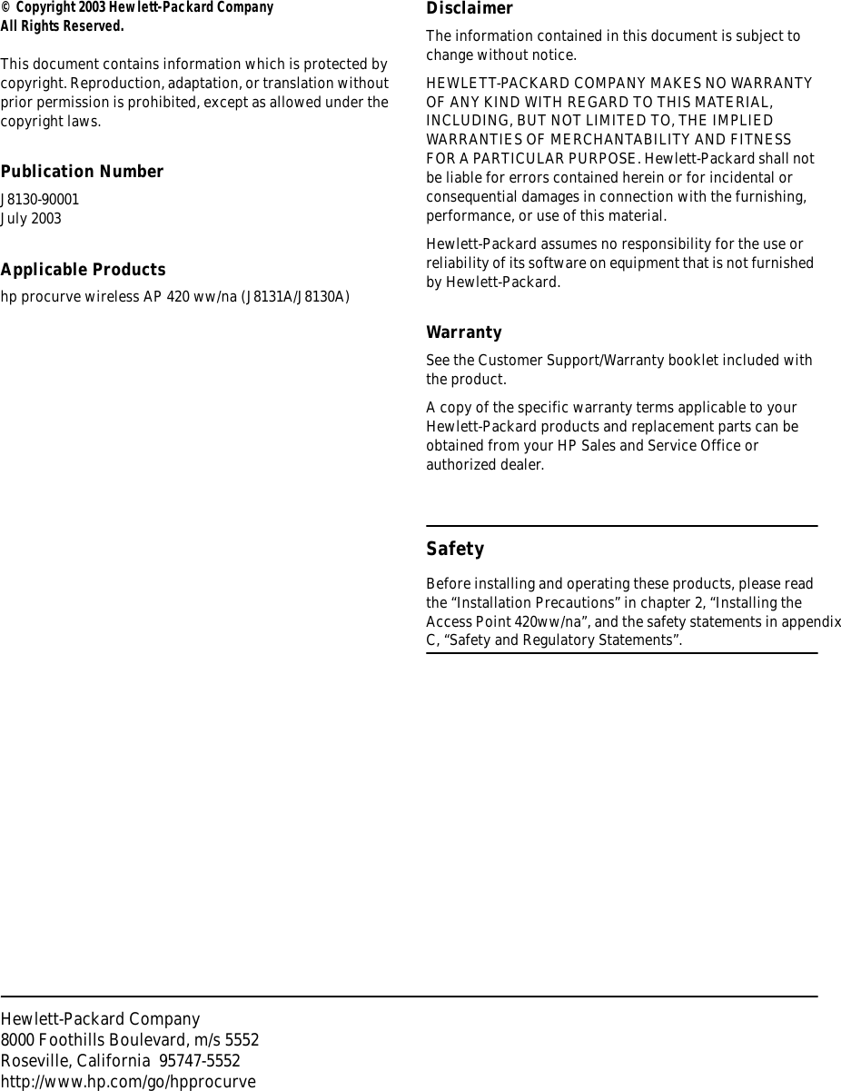 Hewlett-Packard Company8000 Foothills Boulevard, m/s 5552Roseville, California  95747-5552http://www.hp.com/go/hpprocurve© Copyright 2003 Hewlett-Packard CompanyAll Rights Reserved.This document contains information which is protected by copyright. Reproduction, adaptation, or translation without prior permission is prohibited, except as allowed under the copyright laws.Publication NumberJ8130-90001 July 2003Applicable Productshp procurve wireless AP 420 ww/na (J8131A/J8130A)DisclaimerThe information contained in this document is subject to change without notice.HEWLETT-PACKARD COMPANY MAKES NO WARRANTY OF ANY KIND WITH REGARD TO THIS MATERIAL, INCLUDING, BUT NOT LIMITED TO, THE IMPLIED WARRANTIES OF MERCHANTABILITY AND FITNESS FOR A PARTICULAR PURPOSE. Hewlett-Packard shall not be liable for errors contained herein or for incidental or consequential damages in connection with the furnishing, performance, or use of this material.Hewlett-Packard assumes no responsibility for the use or reliability of its software on equipment that is not furnished by Hewlett-Packard.WarrantySee the Customer Support/Warranty booklet included with the product.A copy of the specific warranty terms applicable to your Hewlett-Packard products and replacement parts can be obtained from your HP Sales and Service Office or authorized dealer. SafetyBefore installing and operating these products, please read the “Installation Precautions” in chapter 2, “Installing the Access Point 420ww/na”, and the safety statements in appendix C, “Safety and Regulatory Statements”.