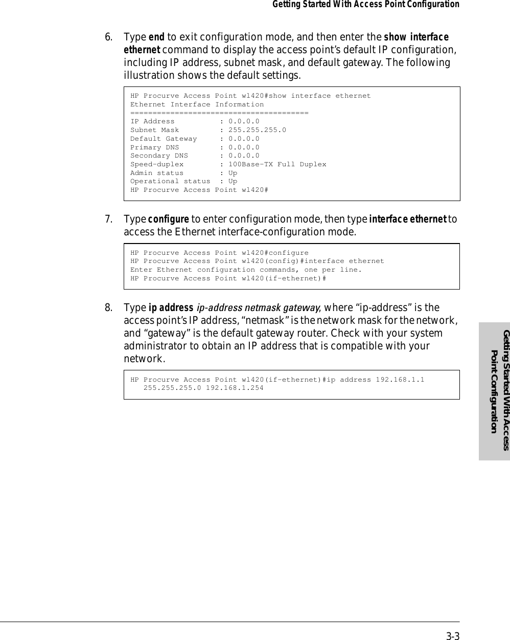 3-3Getting Started With Access Point ConfigurationGetting Started With Access Point Configuration6. Type end to exit configuration mode, and then enter the show interface ethernet command to display the access point’s default IP configuration, including IP address, subnet mask, and default gateway. The following illustration shows the default settings.7. Type configure to enter configuration mode, then type interface ethernet to access the Ethernet interface-configuration mode.8. Type ip address ip-address netmask gateway, where “ip-address” is the access point’s IP address, “netmask” is the network mask for the network, and “gateway” is the default gateway router. Check with your system administrator to obtain an IP address that is compatible with your network.HP Procurve Access Point wl420#show interface ethernetEthernet Interface Information========================================IP Address          : 0.0.0.0Subnet Mask         : 255.255.255.0Default Gateway     : 0.0.0.0Primary DNS         : 0.0.0.0Secondary DNS       : 0.0.0.0Speed-duplex        : 100Base-TX Full DuplexAdmin status        : UpOperational status  : UpHP Procurve Access Point wl420#HP Procurve Access Point wl420#configureHP Procurve Access Point wl420(config)#interface ethernetEnter Ethernet configuration commands, one per line.HP Procurve Access Point wl420(if-ethernet)#HP Procurve Access Point wl420(if-ethernet)#ip address 192.168.1.1 255.255.255.0 192.168.1.254