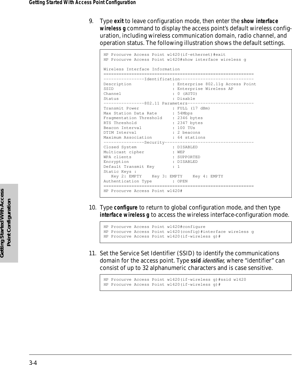 3-4Getting Started With Access Point ConfigurationGetting Started With Access Point Configuration9. Type exit to leave configuration mode, then enter the show interface wireless g command to display the access point’s default wireless config-uration, including wireless communication domain, radio channel, and operation status. The following illustration shows the default settings.10. Type configure to return to global configuration mode, and then type interface wireless g to access the wireless interface-configuration mode.11. Set the Service Set Identifier (SSID) to identify the communications domain for the access point. Type ssid identifier, where “identifier” can consist of up to 32 alphanumeric characters and is case sensitive.HP Procurve Access Point wl420(if-ethernet)#exitHP Procurve Access Point wl420#show interface wireless gWireless Interface Information===========================================================----------------Identification-----------------------------Description                : Enterprise 802.11g Access PointSSID                       : Enterprise Wireless APChannel                    : 0 (AUTO)Status                     : Disable----------------802.11 Parameters--------------------------Transmit Power             : FULL (17 dBm)Max Station Data Rate      : 54MbpsFragmentation Threshold    : 2346 bytesRTS Threshold              : 2347 bytesBeacon Interval            : 100 TUsDTIM Interval              : 2 beaconsMaximum Association        : 64 stations----------------Security-----------------------------------Closed System              : DISABLEDMulticast cipher           : WEPWPA clients                : SUPPORTEDEncryption                 : DISABLEDDefault Transmit Key       : 1Static Keys :   Key 2: EMPTY    Key 3: EMPTY    Key 4: EMPTYAuthentication Type        : OPEN===========================================================HP Procurve Access Point wl420#HP Procurve Access Point wl420#configureHP Procurve Access Point wl420(config)#interface wireless gHP Procurve Access Point wl420(if-wireless g)#HP Procurve Access Point wl420(if-wireless g)#ssid wl420HP Procurve Access Point wl420(if-wireless g)#