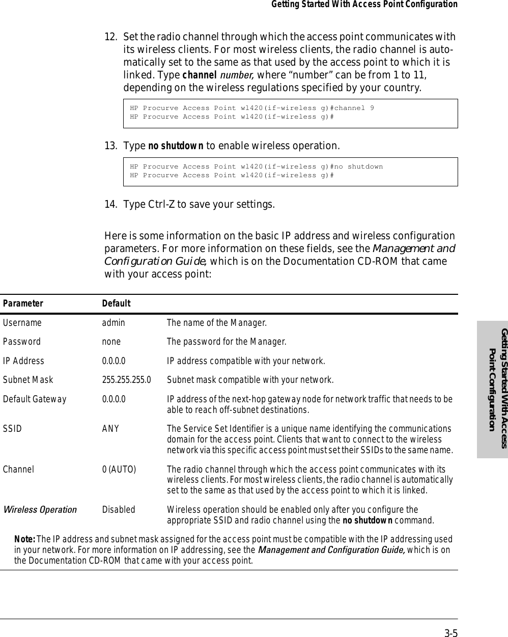 3-5Getting Started With Access Point ConfigurationGetting Started With Access Point Configuration12. Set the radio channel through which the access point communicates with its wireless clients. For most wireless clients, the radio channel is auto-matically set to the same as that used by the access point to which it is linked. Type channel number, where “number” can be from 1 to 11, depending on the wireless regulations specified by your country.13. Type no shutdown to enable wireless operation.14. Type Ctrl-Z to save your settings. Here is some information on the basic IP address and wireless configuration parameters. For more information on these fields, see the Management and Configuration Guide, which is on the Documentation CD-ROM that came with your access point:HP Procurve Access Point wl420(if-wireless g)#channel 9HP Procurve Access Point wl420(if-wireless g)#HP Procurve Access Point wl420(if-wireless g)#no shutdownHP Procurve Access Point wl420(if-wireless g)#Parameter DefaultUsername admin The name of the Manager. Password none The password for the Manager.IP Address 0.0.0.0 IP address compatible with your network. Subnet Mask 255.255.255.0 Subnet mask compatible with your network.Default Gateway 0.0.0.0 IP address of the next-hop gateway node for network traffic that needs to be able to reach off-subnet destinations.SSID ANY The Service Set Identifier is a unique name identifying the communications domain for the access point. Clients that want to connect to the wireless network via this specific access point must set their SSIDs to the same name. Channel 0 (AUTO) The radio channel through which the access point communicates with its wireless clients. For most wireless clients, the radio channel is automatically set to the same as that used by the access point to which it is linked. Wireless Operation Disabled Wireless operation should be enabled only after you configure the appropriate SSID and radio channel using the no shutdown command.Note: The IP address and subnet mask assigned for the access point must be compatible with the IP addressing used in your network. For more information on IP addressing, see the Management and Configuration Guide, which is on the Documentation CD-ROM that came with your access point.