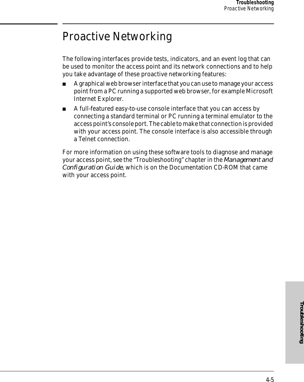 4-5TroubleshootingProactive NetworkingTroubleshootingProactive NetworkingThe following interfaces provide tests, indicators, and an event log that can be used to monitor the access point and its network connections and to help you take advantage of these proactive networking features:■A graphical web browser interface that you can use to manage your access point from a PC running a supported web browser, for example Microsoft Internet Explorer.■A full-featured easy-to-use console interface that you can access by connecting a standard terminal or PC running a terminal emulator to the access point’s console port. The cable to make that connection is provided with your access point. The console interface is also accessible through a Telnet connection.For more information on using these software tools to diagnose and manage your access point, see the “Troubleshooting” chapter in the Management and Configuration Guide, which is on the Documentation CD-ROM that came with your access point.