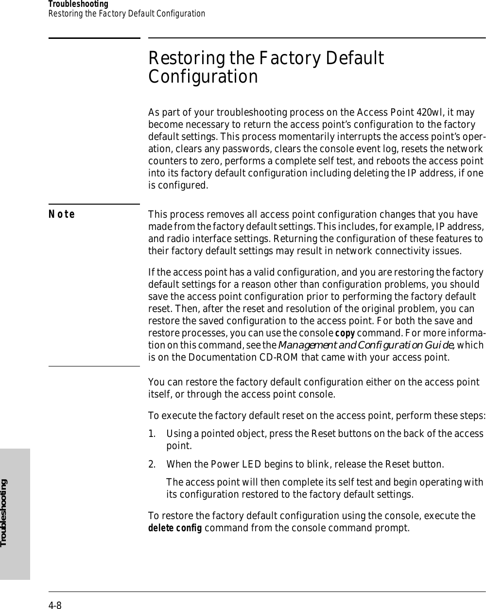 4-8TroubleshootingRestoring the Factory Default ConfigurationTroubleshootingRestoring the Factory Default ConfigurationAs part of your troubleshooting process on the Access Point 420wl, it may become necessary to return the access point’s configuration to the factory default settings. This process momentarily interrupts the access point’s oper-ation, clears any passwords, clears the console event log, resets the network counters to zero, performs a complete self test, and reboots the access point into its factory default configuration including deleting the IP address, if one is configured.Note This process removes all access point configuration changes that you have made from the factory default settings. This includes, for example, IP address, and radio interface settings. Returning the configuration of these features to their factory default settings may result in network connectivity issues.If the access point has a valid configuration, and you are restoring the factory default settings for a reason other than configuration problems, you should save the access point configuration prior to performing the factory default reset. Then, after the reset and resolution of the original problem, you can restore the saved configuration to the access point. For both the save and restore processes, you can use the console copy command. For more informa-tion on this command, see the Management and Configuration Guide, which is on the Documentation CD-ROM that came with your access point.You can restore the factory default configuration either on the access point itself, or through the access point console.To execute the factory default reset on the access point, perform these steps:1. Using a pointed object, press the Reset buttons on the back of the access point.2. When the Power LED begins to blink, release the Reset button.The access point will then complete its self test and begin operating with its configuration restored to the factory default settings.To restore the factory default configuration using the console, execute the delete config command from the console command prompt.