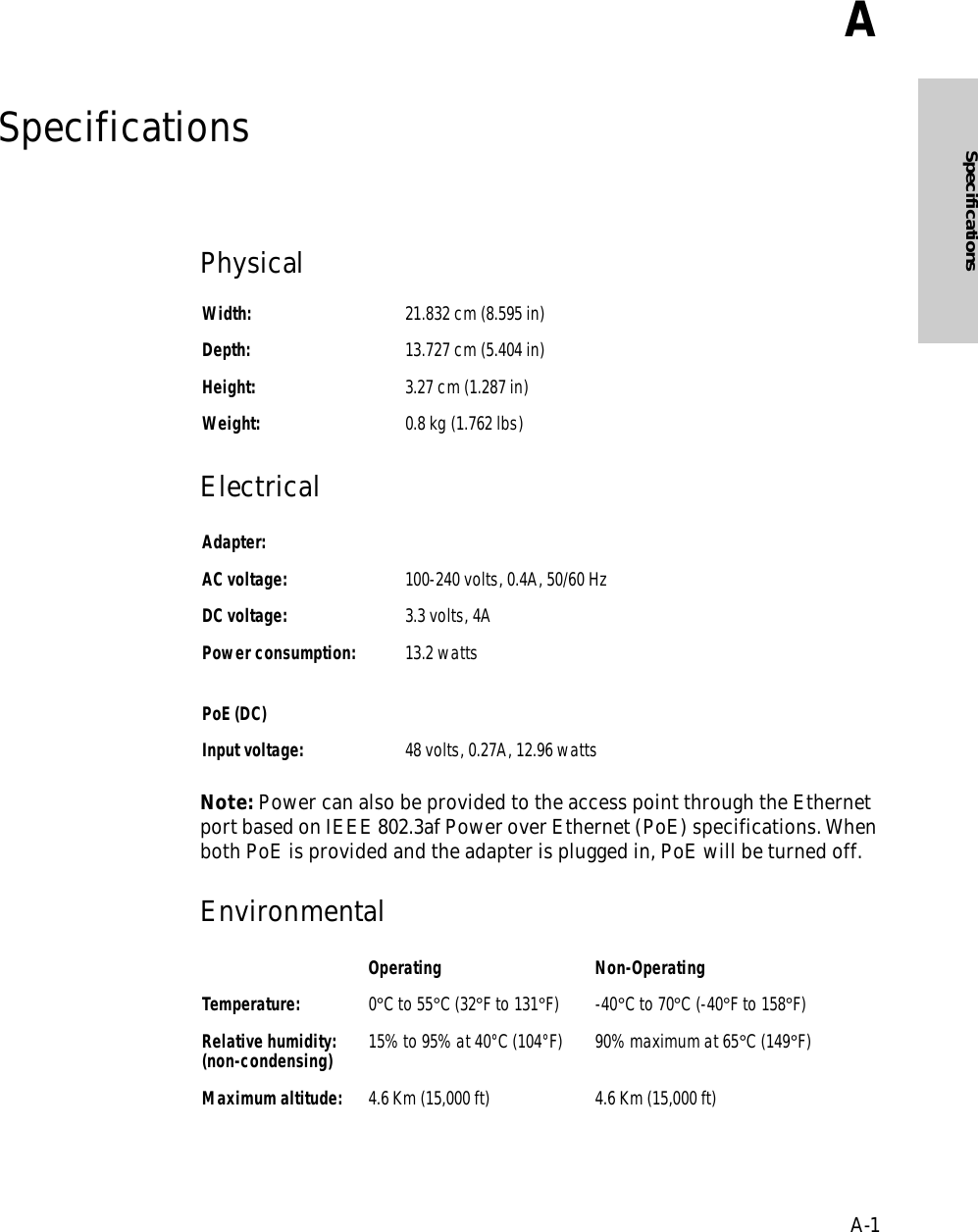 A-1SpecificationsASpecificationsPhysical Electrical Note: Power can also be provided to the access point through the Ethernet port based on IEEE 802.3af Power over Ethernet (PoE) specifications. When both PoE is provided and the adapter is plugged in, PoE will be turned off.Environmental Width: 21.832 cm (8.595 in)Depth: 13.727 cm (5.404 in)Height: 3.27 cm (1.287 in)Weight: 0.8 kg (1.762 lbs)Adapter:AC voltage: 100-240 volts, 0.4A, 50/60 HzDC voltage: 3.3 volts, 4APower consumption: 13.2 wattsPoE (DC)Input voltage: 48 volts, 0.27A, 12.96 wattsOperating Non-OperatingTemperature: 0°C to 55°C (32°F to 131°F) -40°C to 70°C (-40°F to 158°F)Relative humidity:(non-condensing) 15% to 95% at 40°C (104°F)  90% maximum at 65°C (149°F)Maximum altitude: 4.6 Km (15,000 ft) 4.6 Km (15,000 ft)