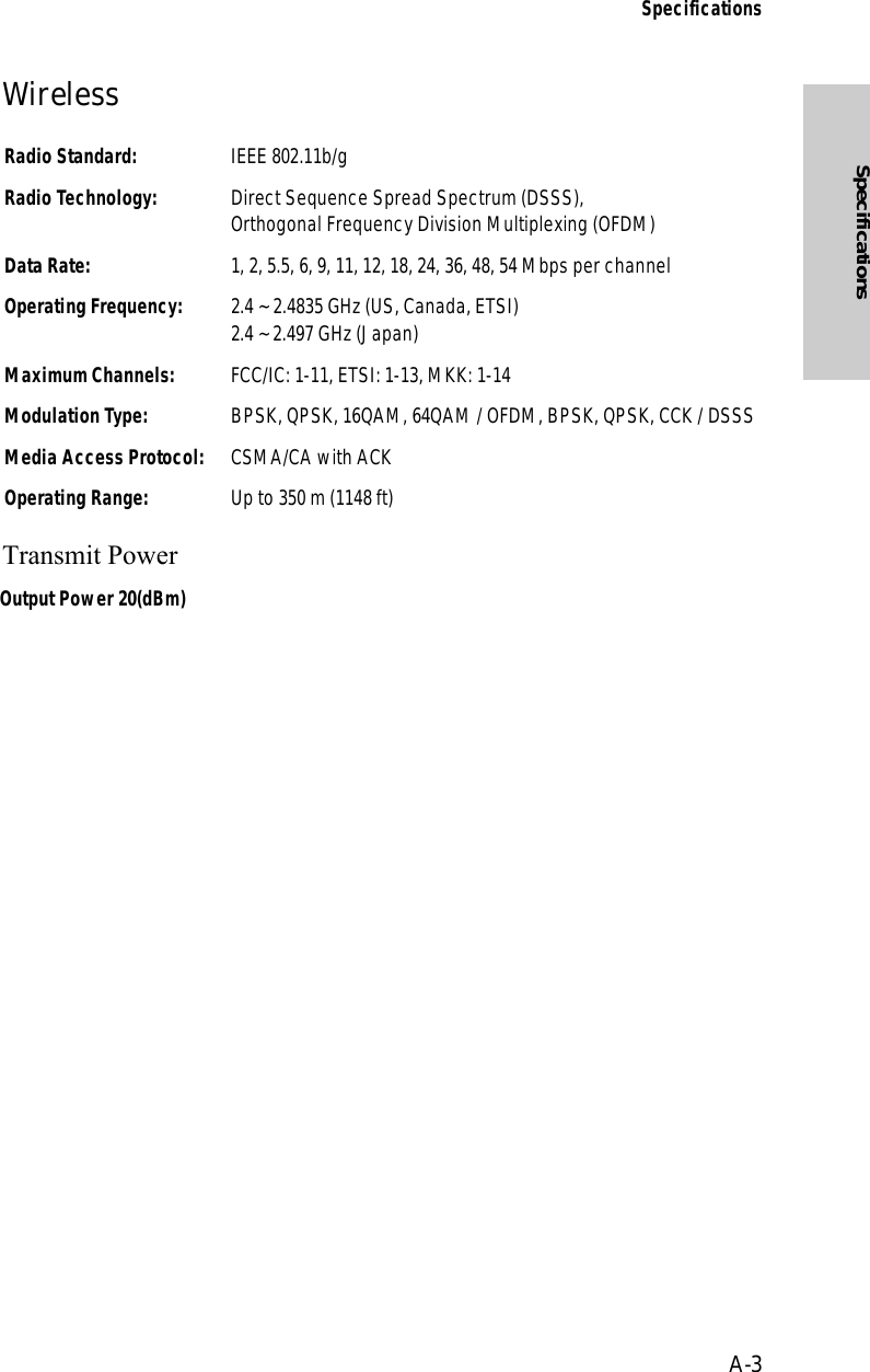 A-3SpecificationsSpecificationsWireless Transmit PowerRadio Standard: IEEE 802.11b/gRadio Technology: Direct Sequence Spread Spectrum (DSSS),Orthogonal Frequency Division Multiplexing (OFDM)Data Rate:  1, 2, 5.5, 6, 9, 11, 12, 18, 24, 36, 48, 54 Mbps per channelOperating Frequency: 2.4 ~ 2.4835 GHz (US, Canada, ETSI)2.4 ~ 2.497 GHz (Japan)Maximum Channels: FCC/IC: 1-11, ETSI: 1-13, MKK: 1-14Modulation Type: BPSK, QPSK, 16QAM, 64QAM / OFDM, BPSK, QPSK, CCK / DSSSMedia Access Protocol: CSMA/CA with ACKOperating Range: Up to 350 m (1148 ft)Output Power 20(dBm)