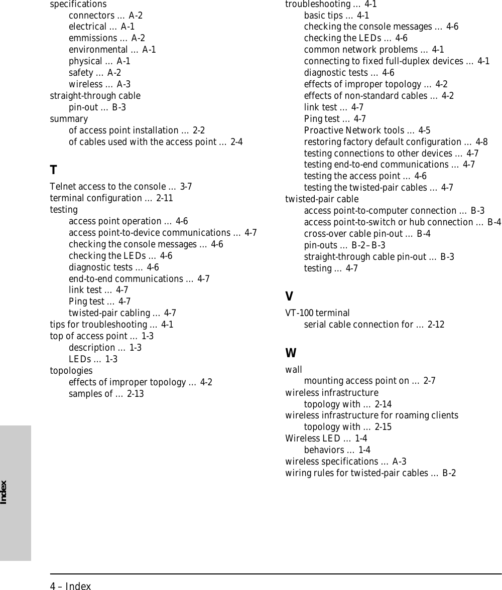 4 – IndexIndexspecificationsconnectors … A-2electrical … A-1emmissions … A-2environmental … A-1physical … A-1safety … A-2wireless … A-3straight-through cablepin-out … B-3summaryof access point installation … 2-2of cables used with the access point … 2-4TTelnet access to the console … 3-7terminal configuration … 2-11testingaccess point operation … 4-6access point-to-device communications … 4-7checking the console messages … 4-6checking the LEDs … 4-6diagnostic tests … 4-6end-to-end communications … 4-7link test … 4-7Ping test … 4-7twisted-pair cabling … 4-7tips for troubleshooting … 4-1top of access point … 1-3description … 1-3LEDs … 1-3topologieseffects of improper topology … 4-2samples of … 2-13troubleshooting … 4-1basic tips … 4-1checking the console messages … 4-6checking the LEDs … 4-6common network problems … 4-1connecting to fixed full-duplex devices … 4-1diagnostic tests … 4-6effects of improper topology … 4-2effects of non-standard cables … 4-2link test … 4-7Ping test … 4-7Proactive Network tools … 4-5restoring factory default configuration … 4-8testing connections to other devices … 4-7testing end-to-end communications … 4-7testing the access point … 4-6testing the twisted-pair cables … 4-7twisted-pair cableaccess point-to-computer connection … B-3access point-to-switch or hub connection … B-4cross-over cable pin-out … B-4pin-outs … B-2–B-3straight-through cable pin-out … B-3testing … 4-7VVT-100 terminalserial cable connection for … 2-12Wwallmounting access point on … 2-7wireless infrastructuretopology with … 2-14wireless infrastructure for roaming clientstopology with … 2-15Wireless LED … 1-4behaviors … 1-4wireless specifications … A-3wiring rules for twisted-pair cables … B-2