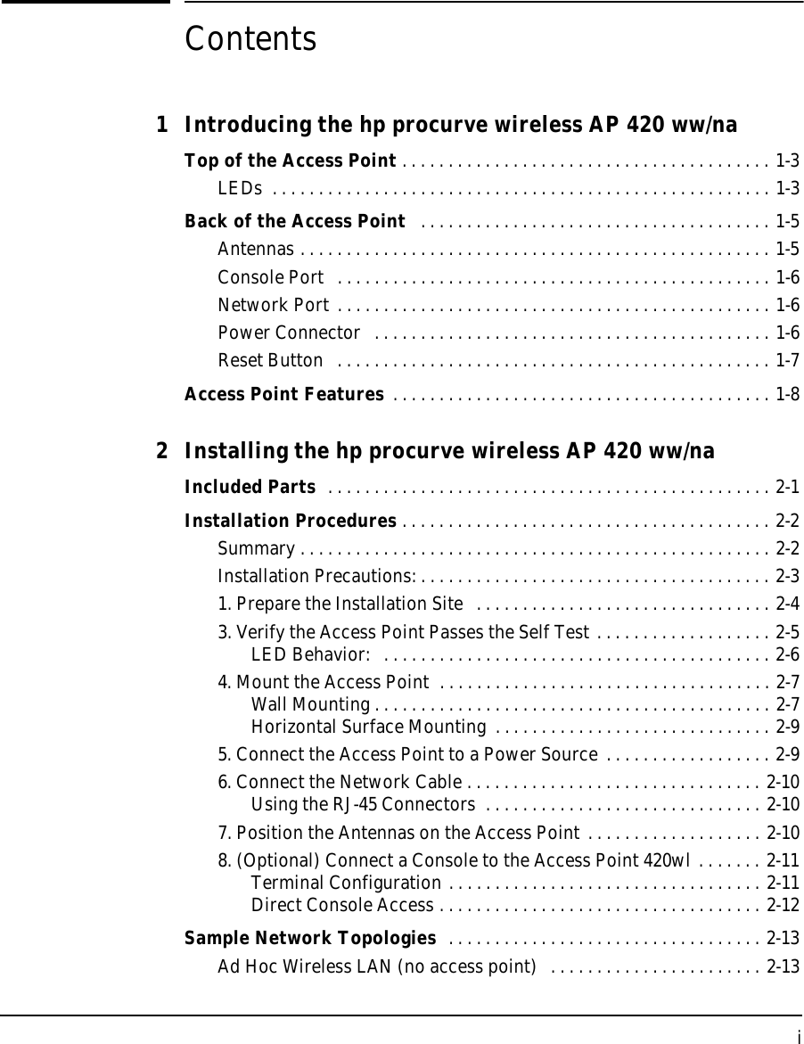 iContents1 Introducing the hp procurve wireless AP 420 ww/na Top of the Access Point . . . . . . . . . . . . . . . . . . . . . . . . . . . . . . . . . . . . . . . . 1-3LEDs  . . . . . . . . . . . . . . . . . . . . . . . . . . . . . . . . . . . . . . . . . . . . . . . . . . . . . . 1-3Back of the Access Point   . . . . . . . . . . . . . . . . . . . . . . . . . . . . . . . . . . . . . . 1-5Antennas . . . . . . . . . . . . . . . . . . . . . . . . . . . . . . . . . . . . . . . . . . . . . . . . . . . 1-5Console Port   . . . . . . . . . . . . . . . . . . . . . . . . . . . . . . . . . . . . . . . . . . . . . . . 1-6Network Port . . . . . . . . . . . . . . . . . . . . . . . . . . . . . . . . . . . . . . . . . . . . . . . 1-6Power Connector   . . . . . . . . . . . . . . . . . . . . . . . . . . . . . . . . . . . . . . . . . . . 1-6Reset Button   . . . . . . . . . . . . . . . . . . . . . . . . . . . . . . . . . . . . . . . . . . . . . . . 1-7Access Point Features . . . . . . . . . . . . . . . . . . . . . . . . . . . . . . . . . . . . . . . . . 1-82 Installing the hp procurve wireless AP 420 ww/naIncluded Parts  . . . . . . . . . . . . . . . . . . . . . . . . . . . . . . . . . . . . . . . . . . . . . . . . 2-1Installation Procedures . . . . . . . . . . . . . . . . . . . . . . . . . . . . . . . . . . . . . . . . 2-2Summary . . . . . . . . . . . . . . . . . . . . . . . . . . . . . . . . . . . . . . . . . . . . . . . . . . . 2-2Installation Precautions: . . . . . . . . . . . . . . . . . . . . . . . . . . . . . . . . . . . . . . 2-31. Prepare the Installation Site   . . . . . . . . . . . . . . . . . . . . . . . . . . . . . . . . 2-43. Verify the Access Point Passes the Self Test . . . . . . . . . . . . . . . . . . . 2-5LED Behavior:   . . . . . . . . . . . . . . . . . . . . . . . . . . . . . . . . . . . . . . . . . . 2-64. Mount the Access Point  . . . . . . . . . . . . . . . . . . . . . . . . . . . . . . . . . . . . 2-7Wall Mounting . . . . . . . . . . . . . . . . . . . . . . . . . . . . . . . . . . . . . . . . . . . 2-7Horizontal Surface Mounting  . . . . . . . . . . . . . . . . . . . . . . . . . . . . . . 2-95. Connect the Access Point to a Power Source . . . . . . . . . . . . . . . . . . 2-96. Connect the Network Cable . . . . . . . . . . . . . . . . . . . . . . . . . . . . . . . . 2-10Using the RJ-45 Connectors  . . . . . . . . . . . . . . . . . . . . . . . . . . . . . . 2-107. Position the Antennas on the Access Point . . . . . . . . . . . . . . . . . . . 2-108. (Optional) Connect a Console to the Access Point 420wl . . . . . . . 2-11Terminal Configuration . . . . . . . . . . . . . . . . . . . . . . . . . . . . . . . . . . 2-11Direct Console Access . . . . . . . . . . . . . . . . . . . . . . . . . . . . . . . . . . . 2-12Sample Network Topologies  . . . . . . . . . . . . . . . . . . . . . . . . . . . . . . . . . . 2-13Ad Hoc Wireless LAN (no access point)  . . . . . . . . . . . . . . . . . . . . . . . 2-13