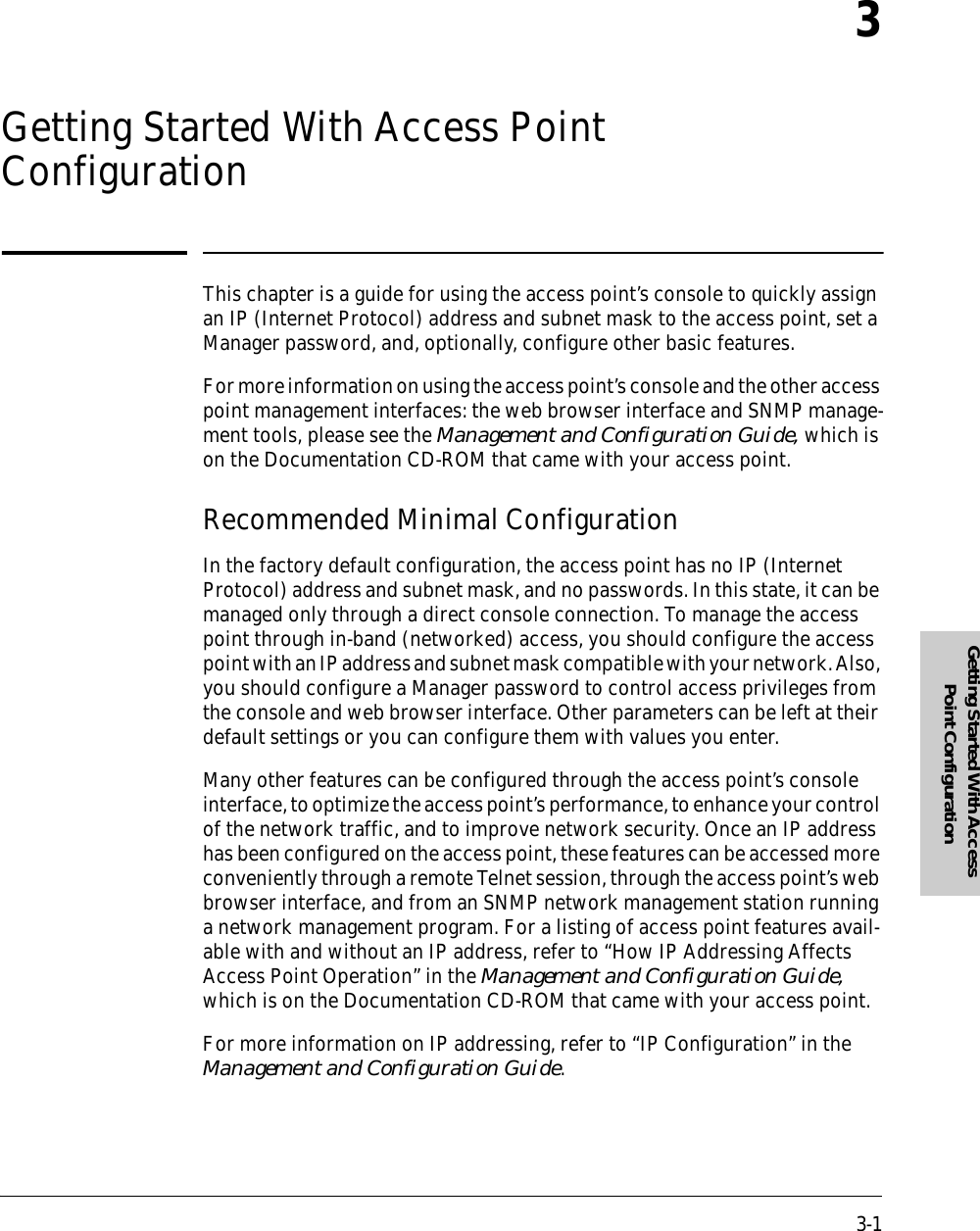 3-1Getting Started With Access Point Configuration3Getting Started With Access Point ConfigurationThis chapter is a guide for using the access point’s console to quickly assign an IP (Internet Protocol) address and subnet mask to the access point, set a Manager password, and, optionally, configure other basic features.For more information on using the access point’s console and the other access point management interfaces: the web browser interface and SNMP manage-ment tools, please see the Management and Configuration Guide, which is on the Documentation CD-ROM that came with your access point.Recommended Minimal ConfigurationIn the factory default configuration, the access point has no IP (Internet Protocol) address and subnet mask, and no passwords. In this state, it can be managed only through a direct console connection. To manage the access point through in-band (networked) access, you should configure the access point with an IP address and subnet mask compatible with your network. Also, you should configure a Manager password to control access privileges from the console and web browser interface. Other parameters can be left at their default settings or you can configure them with values you enter.Many other features can be configured through the access point’s console interface, to optimize the access point’s performance, to enhance your control of the network traffic, and to improve network security. Once an IP address has been configured on the access point, these features can be accessed more conveniently through a remote Telnet session, through the access point’s web browser interface, and from an SNMP network management station running a network management program. For a listing of access point features avail-able with and without an IP address, refer to “How IP Addressing Affects Access Point Operation” in the Management and Configuration Guide, which is on the Documentation CD-ROM that came with your access point.For more information on IP addressing, refer to “IP Configuration” in the Management and Configuration Guide.