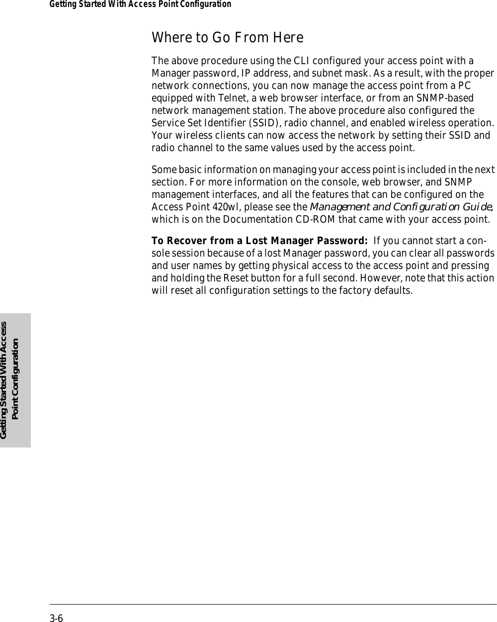 3-6Getting Started With Access Point ConfigurationGetting Started With Access Point ConfigurationWhere to Go From HereThe above procedure using the CLI configured your access point with a Manager password, IP address, and subnet mask. As a result, with the proper network connections, you can now manage the access point from a PC equipped with Telnet, a web browser interface, or from an SNMP-based network management station. The above procedure also configured the Service Set Identifier (SSID), radio channel, and enabled wireless operation. Your wireless clients can now access the network by setting their SSID and radio channel to the same values used by the access point.Some basic information on managing your access point is included in the next section. For more information on the console, web browser, and SNMP management interfaces, and all the features that can be configured on the Access Point 420wl, please see the Management and Configuration Guide, which is on the Documentation CD-ROM that came with your access point.To Recover from a Lost Manager Password:  If you cannot start a con-sole session because of a lost Manager password, you can clear all passwords and user names by getting physical access to the access point and pressing and holding the Reset button for a full second. However, note that this action will reset all configuration settings to the factory defaults.