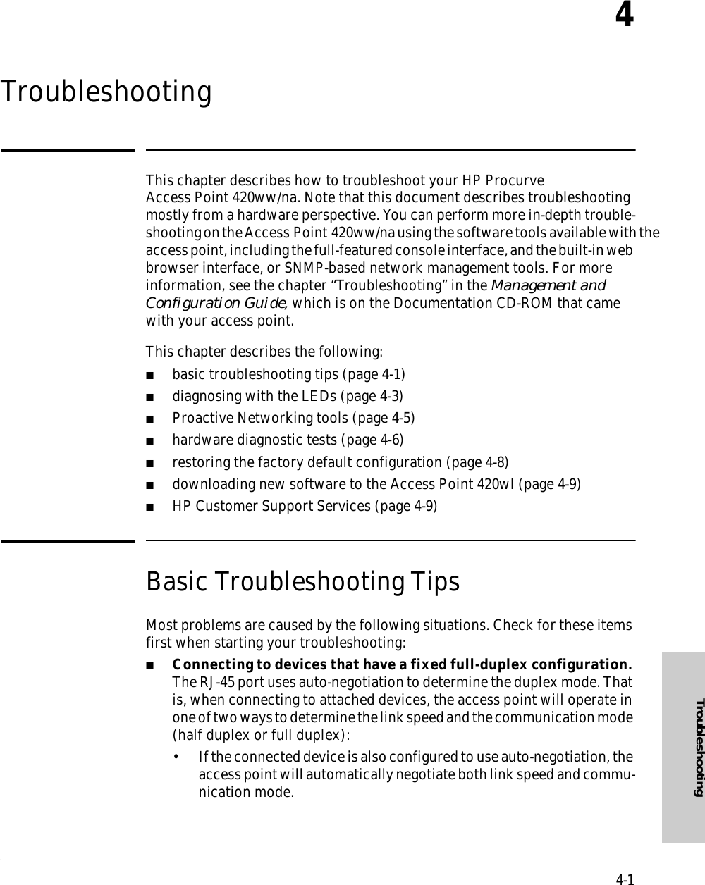 4-1Troubleshooting4TroubleshootingThis chapter describes how to troubleshoot your HP Procurve Access Point 420ww/na. Note that this document describes troubleshooting mostly from a hardware perspective. You can perform more in-depth trouble-shooting on the Access Point 420ww/na using the software tools available with the access point, including the full-featured console interface, and the built-in web browser interface, or SNMP-based network management tools. For more information, see the chapter “Troubleshooting” in the Management and Configuration Guide, which is on the Documentation CD-ROM that came with your access point.This chapter describes the following:■basic troubleshooting tips (page 4-1)■diagnosing with the LEDs (page 4-3)■Proactive Networking tools (page 4-5)■hardware diagnostic tests (page 4-6)■restoring the factory default configuration (page 4-8)■downloading new software to the Access Point 420wl (page 4-9)■HP Customer Support Services (page 4-9)Basic Troubleshooting TipsMost problems are caused by the following situations. Check for these items first when starting your troubleshooting:■Connecting to devices that have a fixed full-duplex configuration. The RJ-45 port uses auto-negotiation to determine the duplex mode. That is, when connecting to attached devices, the access point will operate in one of two ways to determine the link speed and the communication mode (half duplex or full duplex):• If the connected device is also configured to use auto-negotiation, the access point will automatically negotiate both link speed and commu-nication mode.