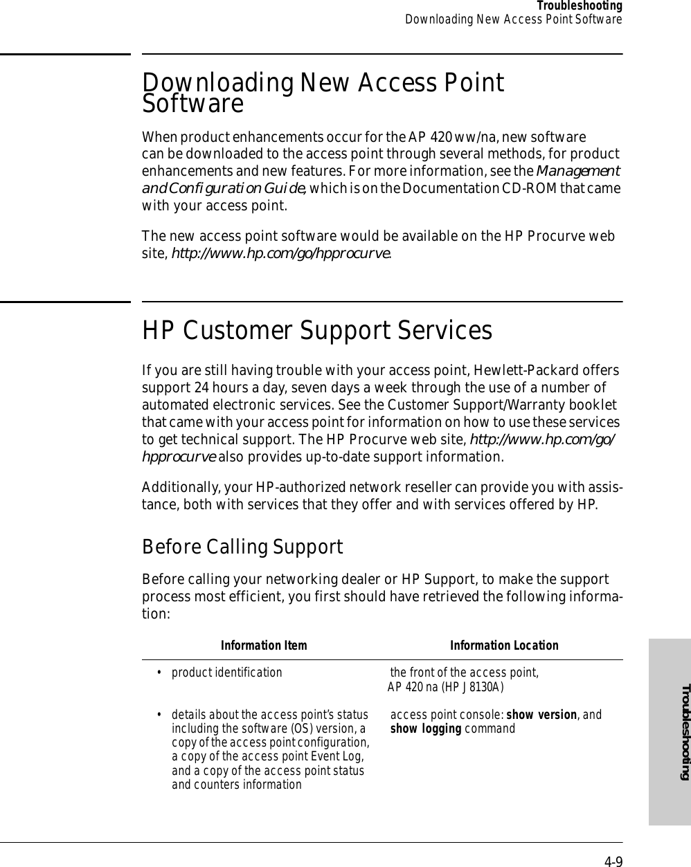 4-9TroubleshootingDownloading New Access Point SoftwareTroubleshootingDownloading New Access Point Software When product enhancements occur for the AP 420 ww/na, new software can be downloaded to the access point through several methods, for product enhancements and new features. For more information, see the Management and Configuration Guide, which is on the Documentation CD-ROM that came with your access point.The new access point software would be available on the HP Procurve web site, http://www.hp.com/go/hpprocurve.HP Customer Support ServicesIf you are still having trouble with your access point, Hewlett-Packard offers support 24 hours a day, seven days a week through the use of a number of automated electronic services. See the Customer Support/Warranty booklet that came with your access point for information on how to use these services to get technical support. The HP Procurve web site, http://www.hp.com/go/hpprocurve also provides up-to-date support information.Additionally, your HP-authorized network reseller can provide you with assis-tance, both with services that they offer and with services offered by HP.Before Calling SupportBefore calling your networking dealer or HP Support, to make the support process most efficient, you first should have retrieved the following informa-tion:Information Item Information Location• product identification the front of the access point, AP 420 na (HP J8130A)• details about the access point’s status including the software (OS) version, a copy of the access point configuration, a copy of the access point Event Log, and a copy of the access point status and counters informationaccess point console: show version, and show logging command