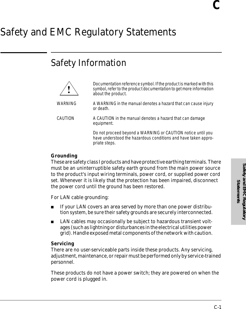 C-1Safety and EMC Regulatory StatementsCSafety and EMC Regulatory StatementsSafety InformationGroundingThese are safety class I products and have protective earthing terminals. There must be an uninterruptible safety earth ground from the main power source to the product&apos;s input wiring terminals, power cord, or supplied power cord set. Whenever it is likely that the protection has been impaired, disconnect the power cord until the ground has been restored.For LAN cable grounding:■If your LAN covers an area served by more than one power distribu-tion system, be sure their safety grounds are securely interconnected.■LAN cables may occasionally be subject to hazardous transient volt-ages (such as lightning or disturbances in the electrical utilities power grid). Handle exposed metal components of the network with caution.ServicingThere are no user-serviceable parts inside these products. Any servicing, adjustment, maintenance, or repair must be performed only by service-trained personnel.These products do not have a power switch; they are powered on when the power cord is plugged in.Documentation reference symbol. If the product is marked with this symbol, refer to the product documentation to get more information about the product.WARNING A WARNING in the manual denotes a hazard that can cause injury or death.CAUTION A CAUTION in the manual denotes a hazard that can damage equipment.Do not proceed beyond a WARNING or CAUTION notice until you have understood the hazardous conditions and have taken appro-priate steps.!