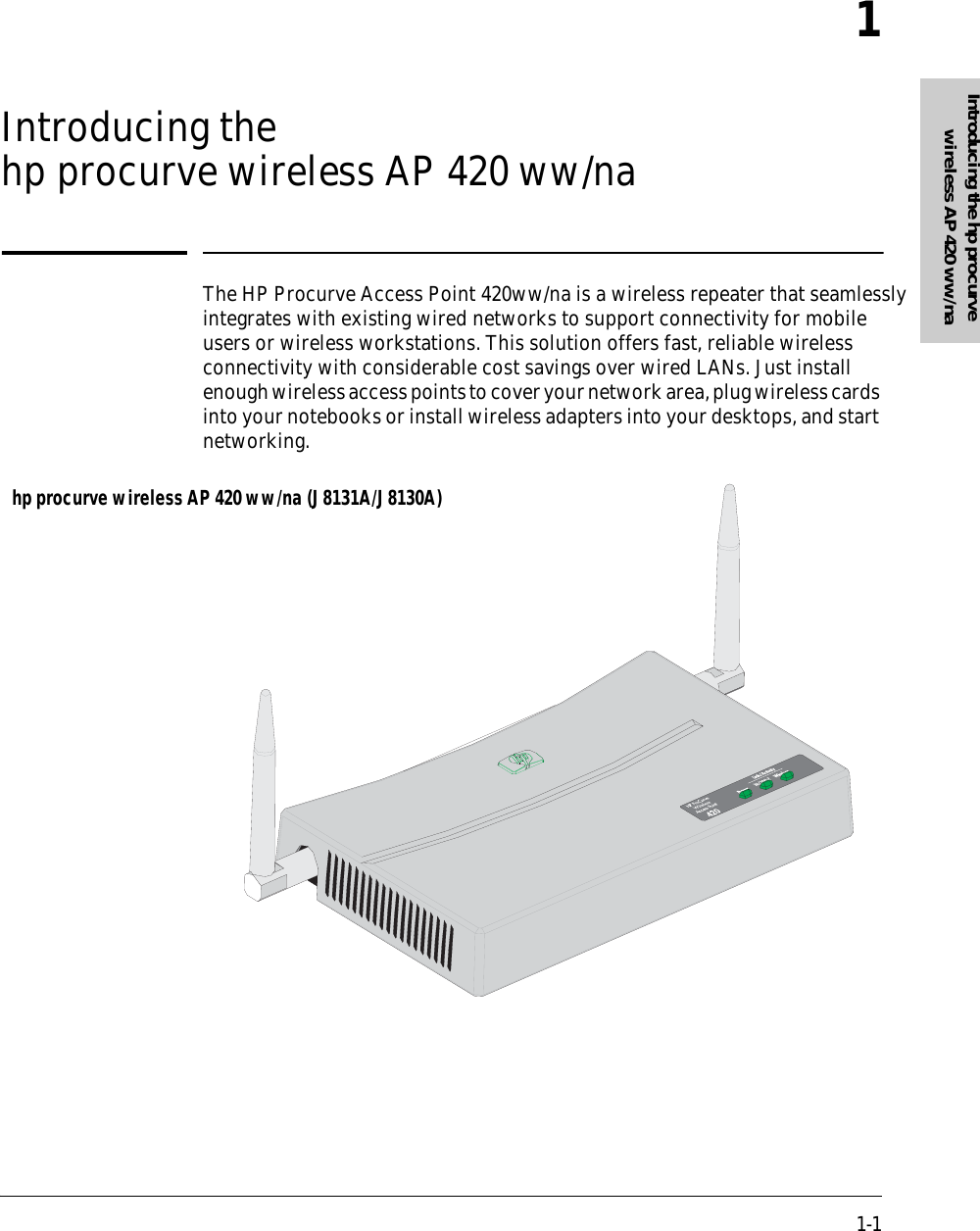 1-1Introducing the hp procurve wireless AP 420 ww/na1Introducing the  hp procurve wireless AP 420 ww/naThe HP Procurve Access Point 420ww/na is a wireless repeater that seamlessly integrates with existing wired networks to support connectivity for mobile users or wireless workstations. This solution offers fast, reliable wireless connectivity with considerable cost savings over wired LANs. Just install enough wireless access points to cover your network area, plug wireless cards into your notebooks or install wireless adapters into your desktops, and start networking.hp procurve wireless AP 420 ww/na (J8131A/J8130A)
