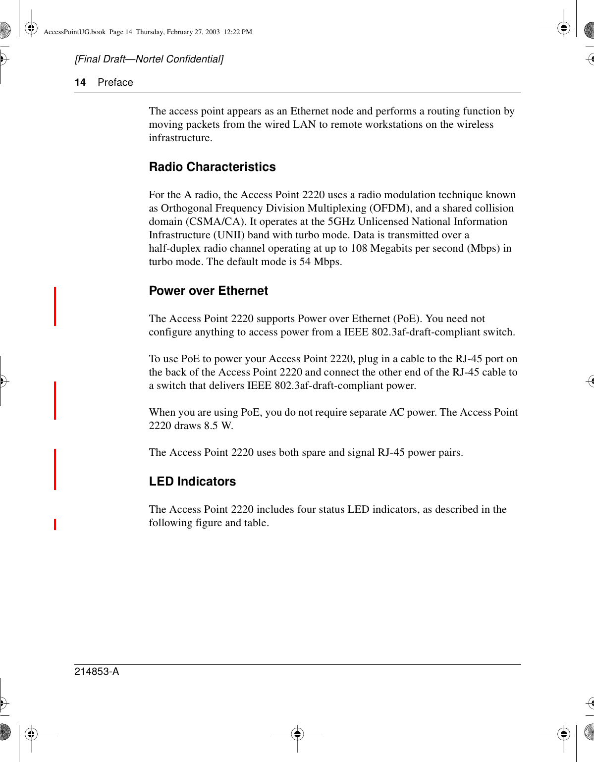 14 Preface214853-A[Final Draft—Nortel Confidential]The access point appears as an Ethernet node and performs a routing function bymoving packets from the wired LAN to remote workstations on the wirelessinfrastructure.Radio CharacteristicsFor the A radio, the Access Point 2220 uses a radio modulation technique knownas Orthogonal Frequency Division Multiplexing (OFDM), and a shared collisiondomain (CSMA/CA). It operates at the 5GHz Unlicensed National InformationInfrastructure (UNII) band with turbo mode. Data is transmitted over ahalf-duplex radio channel operating at up to 108 Megabits per second (Mbps) inturbo mode. The default mode is 54 Mbps.Power over EthernetThe Access Point 2220 supports Power over Ethernet (PoE). You need notconfigure anything to access power from a IEEE 802.3af-draft-compliant switch.To use PoE to power your Access Point 2220, plug in a cable to the RJ-45 port onthe back of the Access Point 2220 and connect the other end of the RJ-45 cable toa switch that delivers IEEE 802.3af-draft-compliant power.When you are using PoE, you do not require separate AC power. The Access Point2220 draws 8.5 W.The Access Point 2220 uses both spare and signal RJ-45 power pairs.LED IndicatorsThe Access Point 2220 includes four status LED indicators, as described in thefollowing figure and table.AccessPointUG.book Page 14 Thursday, February 27, 2003 12:22 PM