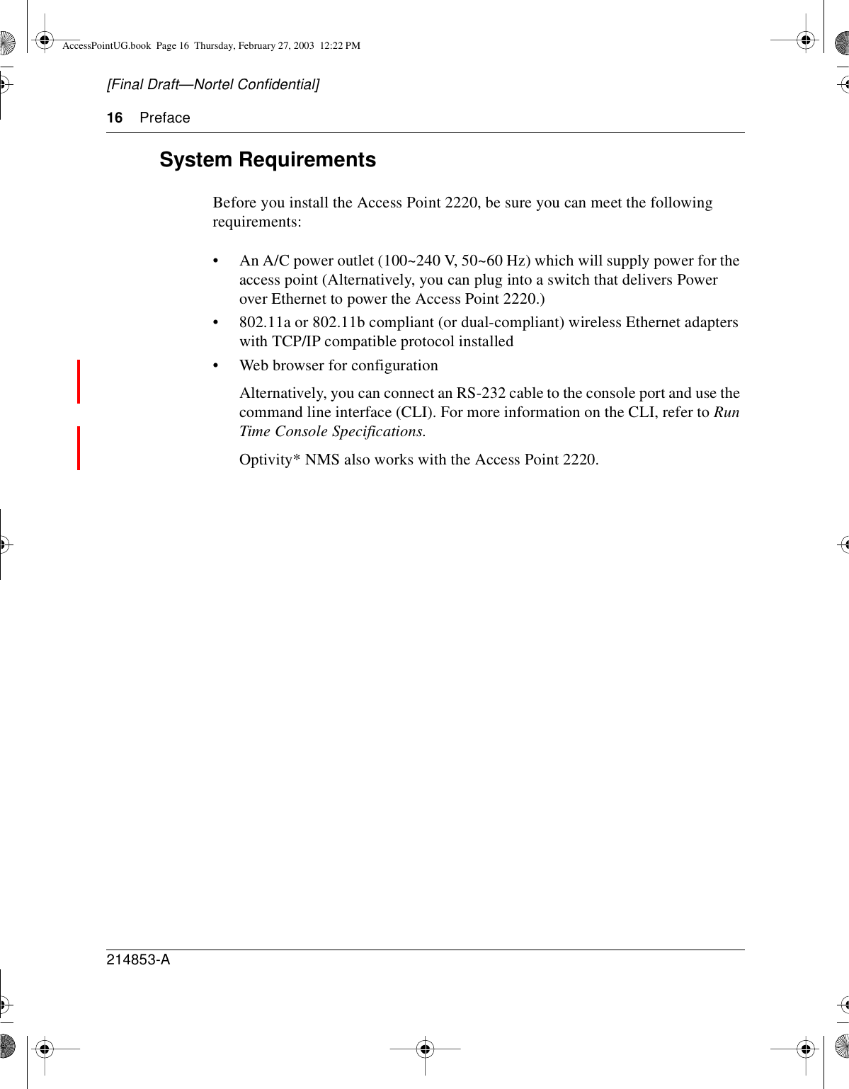 16 Preface214853-A[Final Draft—Nortel Confidential]System RequirementsBefore you install the Access Point 2220, be sure you can meet the followingrequirements:• An A/C power outlet (100~240 V, 50~60 Hz) which will supply power for theaccess point (Alternatively, you can plug into a switch that delivers Powerover Ethernet to power the Access Point 2220.)• 802.11a or 802.11b compliant (or dual-compliant) wireless Ethernet adapterswith TCP/IP compatible protocol installed• Web browser for configurationAlternatively, you can connect an RS-232 cable to the console port and use thecommand line interface (CLI). For more information on the CLI, refer to RunTime Console Specifications.Optivity* NMS also works with the Access Point 2220.AccessPointUG.book Page 16 Thursday, February 27, 2003 12:22 PM