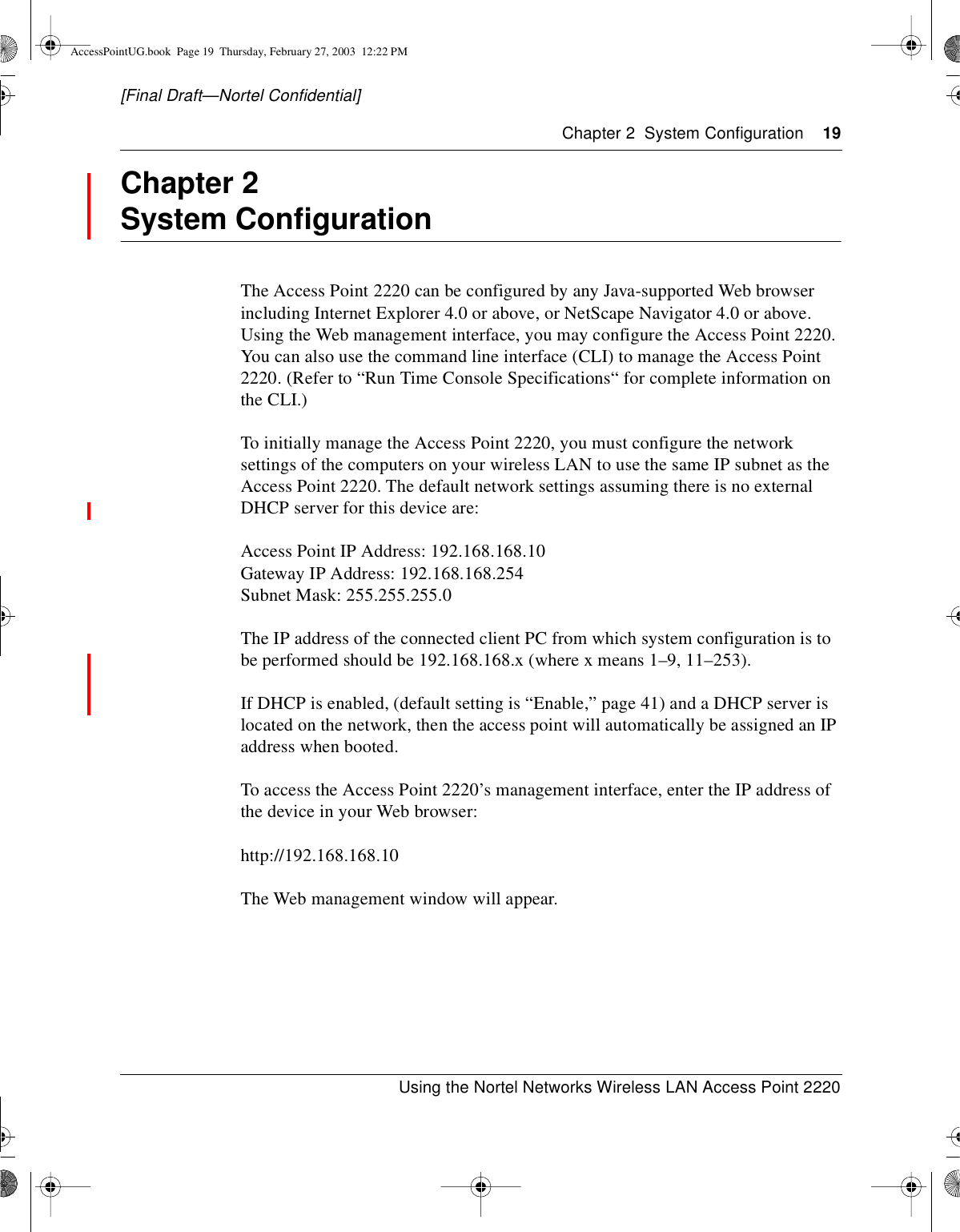 Chapter 2 System Configuration 19Using the Nortel Networks Wireless LAN Access Point 2220[Final Draft—Nortel Confidential]Chapter 2System ConfigurationThe Access Point 2220 can be configured by any Java-supported Web browserincluding Internet Explorer 4.0 or above, or NetScape Navigator 4.0 or above.Using the Web management interface, you may configure the Access Point 2220.You can also use the command line interface (CLI) to manage the Access Point2220. (Refer to “Run Time Console Specifications“ for complete information onthe CLI.)To initially manage the Access Point 2220, you must configure the networksettings of the computers on your wireless LAN to use the same IP subnet as theAccess Point 2220. The default network settings assuming there is no externalDHCP server for this device are:Access Point IP Address: 192.168.168.10Gateway IP Address: 192.168.168.254Subnet Mask: 255.255.255.0The IP address of the connected client PC from which system configuration is tobe performed should be 192.168.168.x (where x means 1–9, 11–253).If DHCP is enabled, (default setting is “Enable,” page 41) and a DHCP server islocated on the network, then the access point will automatically be assigned an IPaddress when booted.To access the Access Point 2220’s management interface, enter the IP address ofthe device in your Web browser:http://192.168.168.10The Web management window will appear.AccessPointUG.book Page 19 Thursday, February 27, 2003 12:22 PM