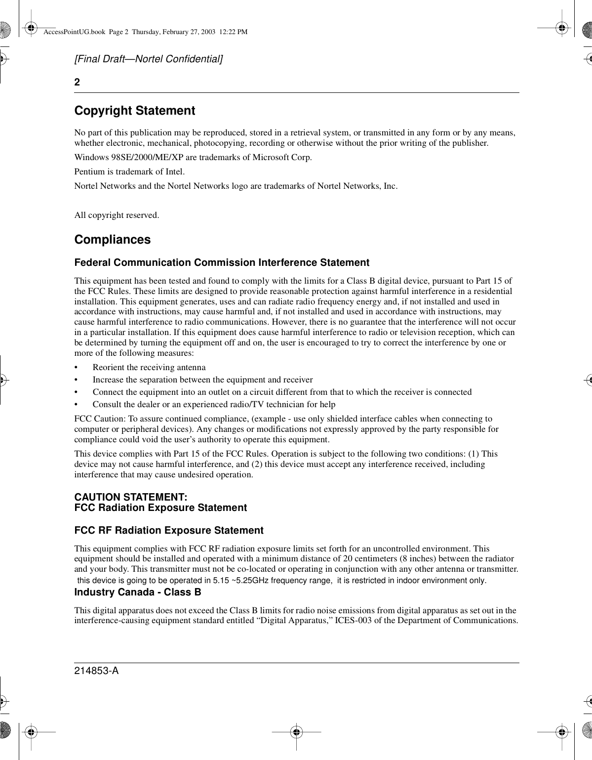 2214853-A[Final Draft—Nortel Confidential]Copyright StatementNo part of this publication may be reproduced, stored in a retrieval system, or transmitted in any form or by any means,whether electronic, mechanical, photocopying, recording or otherwise without the prior writing of the publisher.Windows 98SE/2000/ME/XP are trademarks of Microsoft Corp.Pentium is trademark of Intel.Nortel Networks and the Nortel Networks logo are trademarks of Nortel Networks, Inc.All copyright reserved.CompliancesFederal Communication Commission Interference StatementThis equipment has been tested and found to comply with the limits for a Class B digital device, pursuant to Part 15 ofthe FCC Rules. These limits are designed to provide reasonable protection against harmful interference in a residentialinstallation. This equipment generates, uses and can radiate radio frequency energy and, if not installed and used inaccordance with instructions, may cause harmful and, if not installed and used in accordance with instructions, maycause harmful interference to radio communications. However, there is no guarantee that the interference will not occurin a particular installation. If this equipment does cause harmful interference to radio or television reception, which canbe determined by turning the equipment off and on, the user is encouraged to try to correct the interference by one ormore of the following measures:• Reorient the receiving antenna• Increase the separation between the equipment and receiver• Connect the equipment into an outlet on a circuit different from that to which the receiver is connected• Consult the dealer or an experienced radio/TV technician for helpFCC Caution: To assure continued compliance, (example - use only shielded interface cables when connecting tocomputer or peripheral devices). Any changes or modifications not expressly approved by the party responsible forcompliance could void the user’s authority to operate this equipment.This device complies with Part 15 of the FCC Rules. Operation is subject to the following two conditions: (1) Thisdevice may not cause harmful interference, and (2) this device must accept any interference received, includinginterference that may cause undesired operation.CAUTION STATEMENT:FCC Radiation Exposure StatementFCC RF Radiation Exposure StatementThis equipment complies with FCC RF radiation exposure limits set forth for an uncontrolled environment. Thisequipment should be installed and operated with a minimum distance of 20 centimeters (8 inches) between the radiatorand your body. This transmitter must not be co-located or operating in conjunction with any other antenna or transmitter.Industry Canada - Class BThis digital apparatus does not exceed the Class B limits for radio noise emissions from digital apparatus as set out in theinterference-causing equipment standard entitled “Digital Apparatus,” ICES-003 of the Department of Communications.AccessPointUG.book Page 2 Thursday, February 27, 2003 12:22 PM this device is going to be operated in 5.15 ~5.25GHz frequency range,  it is restricted in indoor environment only.