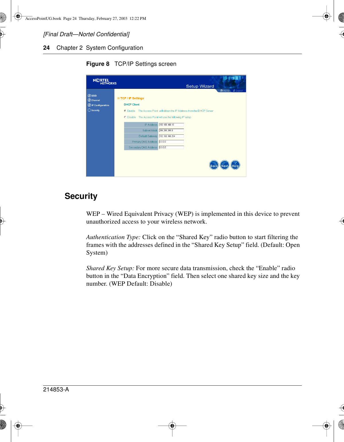 24 Chapter 2 System Configuration214853-A[Final Draft—Nortel Confidential]Figure 8 TCP/IP Settings screenSecurityWEP – Wired Equivalent Privacy (WEP) is implemented in this device to preventunauthorized access to your wireless network.Authentication Type: Click on the “Shared Key” radio button to start filtering theframes with the addresses defined in the “Shared Key Setup” field. (Default: OpenSystem)Shared Key Setup: For more secure data transmission, check the “Enable” radiobutton in the “Data Encryption” field. Then select one shared key size and the keynumber. (WEP Default: Disable)AccessPointUG.book Page 24 Thursday, February 27, 2003 12:22 PM