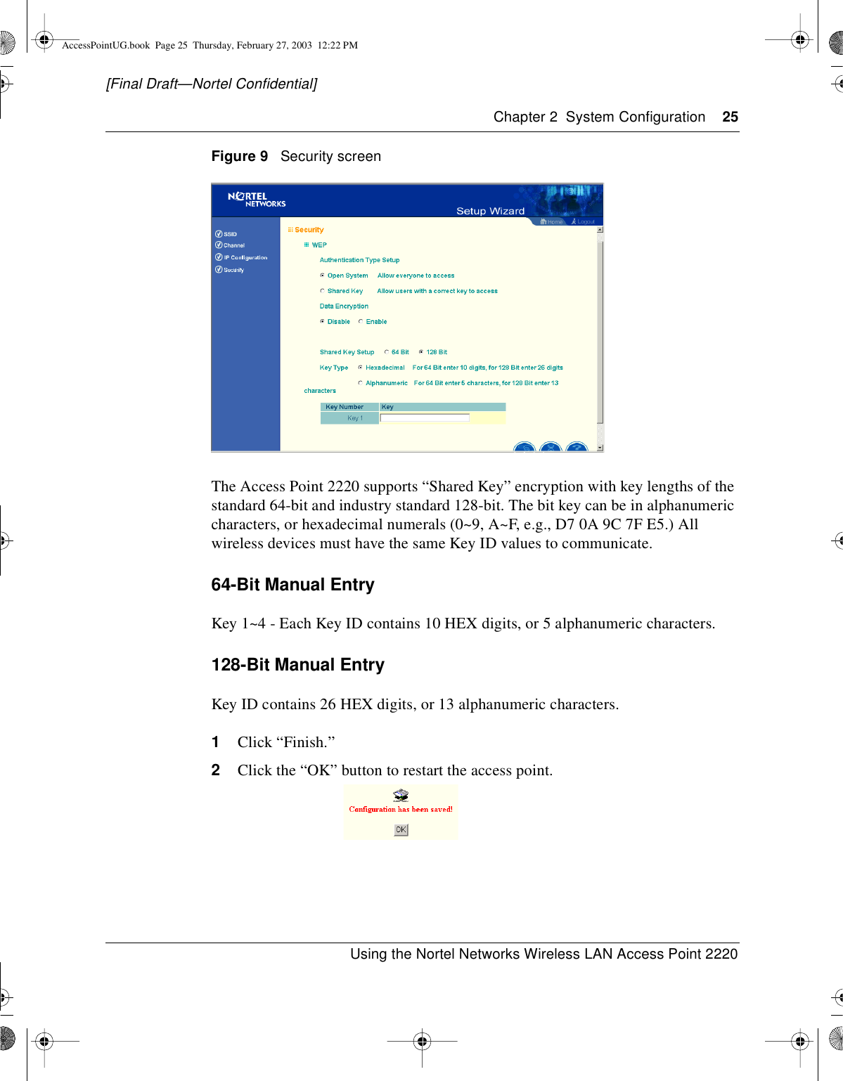 Chapter 2 System Configuration 25Using the Nortel Networks Wireless LAN Access Point 2220[Final Draft—Nortel Confidential]Figure 9 Security screenThe Access Point 2220 supports “Shared Key” encryption with key lengths of thestandard 64-bit and industry standard 128-bit. The bit key can be in alphanumericcharacters, or hexadecimal numerals (0~9, A~F, e.g., D7 0A 9C 7F E5.) Allwireless devices must have the same Key ID values to communicate.64-Bit Manual EntryKey 1~4 - Each Key ID contains 10 HEX digits, or 5 alphanumeric characters.128-Bit Manual EntryKey ID contains 26 HEX digits, or 13 alphanumeric characters.1Click “Finish.”2Click the “OK” button to restart the access point.AccessPointUG.book Page 25 Thursday, February 27, 2003 12:22 PM