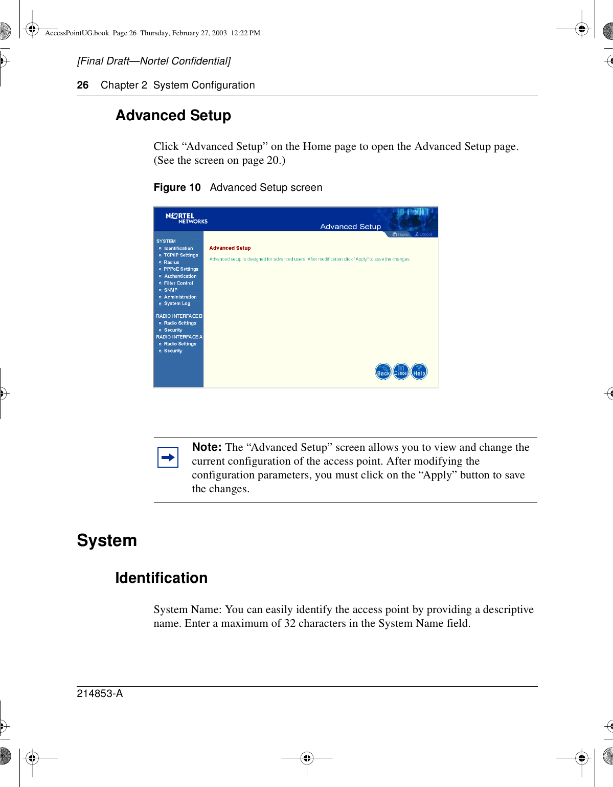 26 Chapter 2 System Configuration214853-A[Final Draft—Nortel Confidential]Advanced SetupClick “Advanced Setup” on the Home page to open the Advanced Setup page.(See the screen on page 20.)Figure 10 Advanced Setup screenSystemIdentificationSystem Name: You can easily identify the access point by providing a descriptivename. Enter a maximum of 32 characters in the System Name field.Note: The “Advanced Setup” screen allows you to view and change thecurrent configuration of the access point. After modifying theconfiguration parameters, you must click on the “Apply” button to savethe changes.AccessPointUG.book Page 26 Thursday, February 27, 2003 12:22 PM
