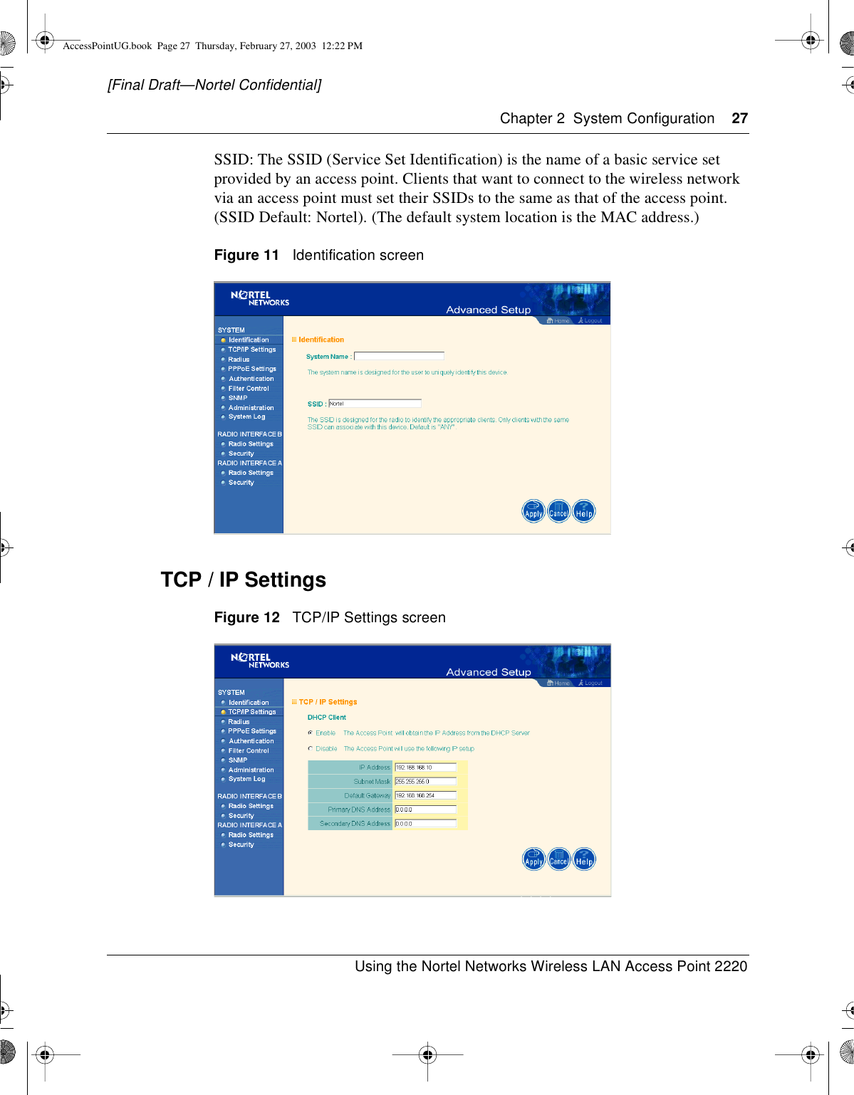 Chapter 2 System Configuration 27Using the Nortel Networks Wireless LAN Access Point 2220[Final Draft—Nortel Confidential]SSID: The SSID (Service Set Identification) is the name of a basic service setprovided by an access point. Clients that want to connect to the wireless networkvia an access point must set their SSIDs to the same as that of the access point.(SSID Default: Nortel). (The default system location is the MAC address.)Figure 11 Identification screenTCP / IP SettingsFigure 12 TCP/IP Settings screenAccessPointUG.book Page 27 Thursday, February 27, 2003 12:22 PM