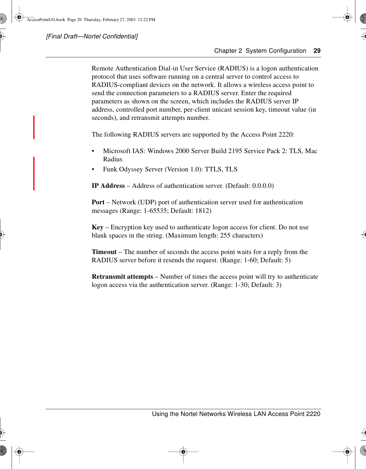 Chapter 2 System Configuration 29Using the Nortel Networks Wireless LAN Access Point 2220[Final Draft—Nortel Confidential]Remote Authentication Dial-in User Service (RADIUS) is a logon authenticationprotocol that uses software running on a central server to control access toRADIUS-compliant devices on the network. It allows a wireless access point tosend the connection parameters to a RADIUS server. Enter the requiredparameters as shown on the screen, which includes the RADIUS server IPaddress, controlled port number, per-client unicast session key, timeout value (inseconds), and retransmit attempts number.The following RADIUS servers are supported by the Access Point 2220:• Microsoft IAS: Windows 2000 Server Build 2195 Service Pack 2: TLS, MacRadius• Funk Odyssey Server (Version 1.0): TTLS, TLSIP Address – Address of authentication server. (Default: 0.0.0.0)Port – Network (UDP) port of authentication server used for authenticationmessages (Range: 1-65535; Default: 1812)Key – Encryption key used to authenticate logon access for client. Do not useblank spaces in the string. (Maximum length: 255 characters)Timeout – The number of seconds the access point waits for a reply from theRADIUS server before it resends the request. (Range: 1-60; Default: 5)Retransmit attempts – Number of times the access point will try to authenticatelogon access via the authentication server. (Range: 1-30; Default: 3)AccessPointUG.book Page 29 Thursday, February 27, 2003 12:22 PM