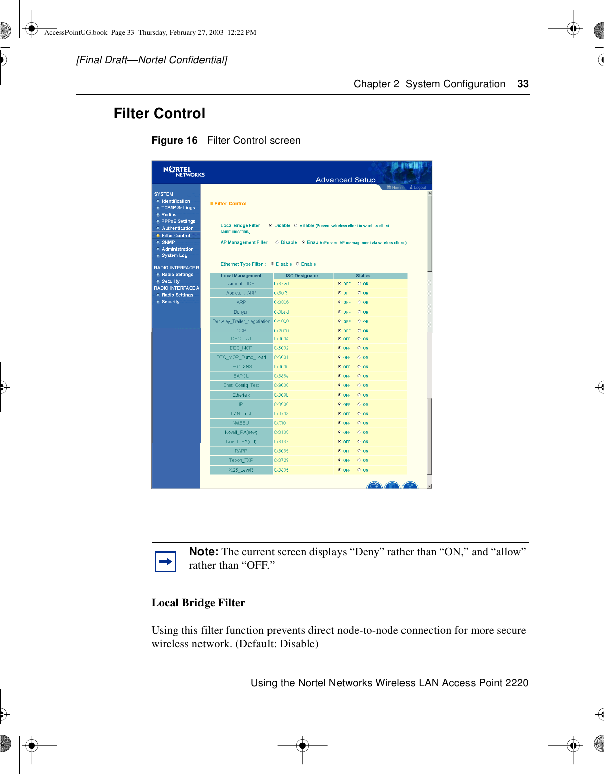 Chapter 2 System Configuration 33Using the Nortel Networks Wireless LAN Access Point 2220[Final Draft—Nortel Confidential]Filter ControlFigure 16 Filter Control screenLocal Bridge FilterUsing this filter function prevents direct node-to-node connection for more securewireless network. (Default: Disable)Note: The current screen displays “Deny” rather than “ON,” and “allow”rather than “OFF.”AccessPointUG.book Page 33 Thursday, February 27, 2003 12:22 PM