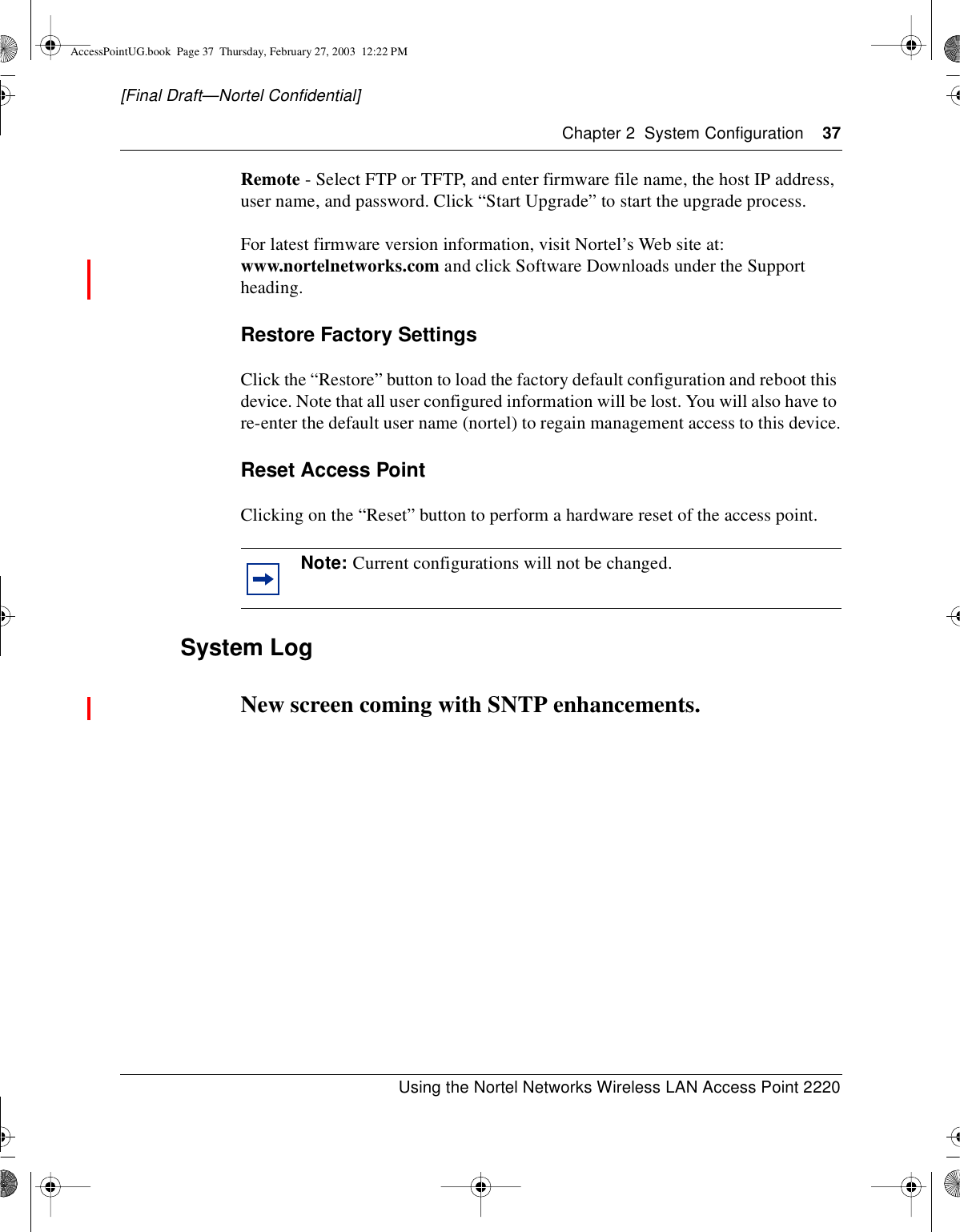 Chapter 2 System Configuration 37Using the Nortel Networks Wireless LAN Access Point 2220[Final Draft—Nortel Confidential]Remote - Select FTP or TFTP, and enter firmware file name, the host IP address,user name, and password. Click “Start Upgrade” to start the upgrade process.For latest firmware version information, visit Nortel’s Web site at:www.nortelnetworks.com and click Software Downloads under the Supportheading.Restore Factory SettingsClick the “Restore” button to load the factory default configuration and reboot thisdevice. Note that all user configured information will be lost. You will also have tore-enter the default user name (nortel) to regain management access to this device.Reset Access PointClicking on the “Reset” button to perform a hardware reset of the access point.System LogNew screen coming with SNTP enhancements.Note: Current configurations will not be changed.AccessPointUG.book Page 37 Thursday, February 27, 2003 12:22 PM