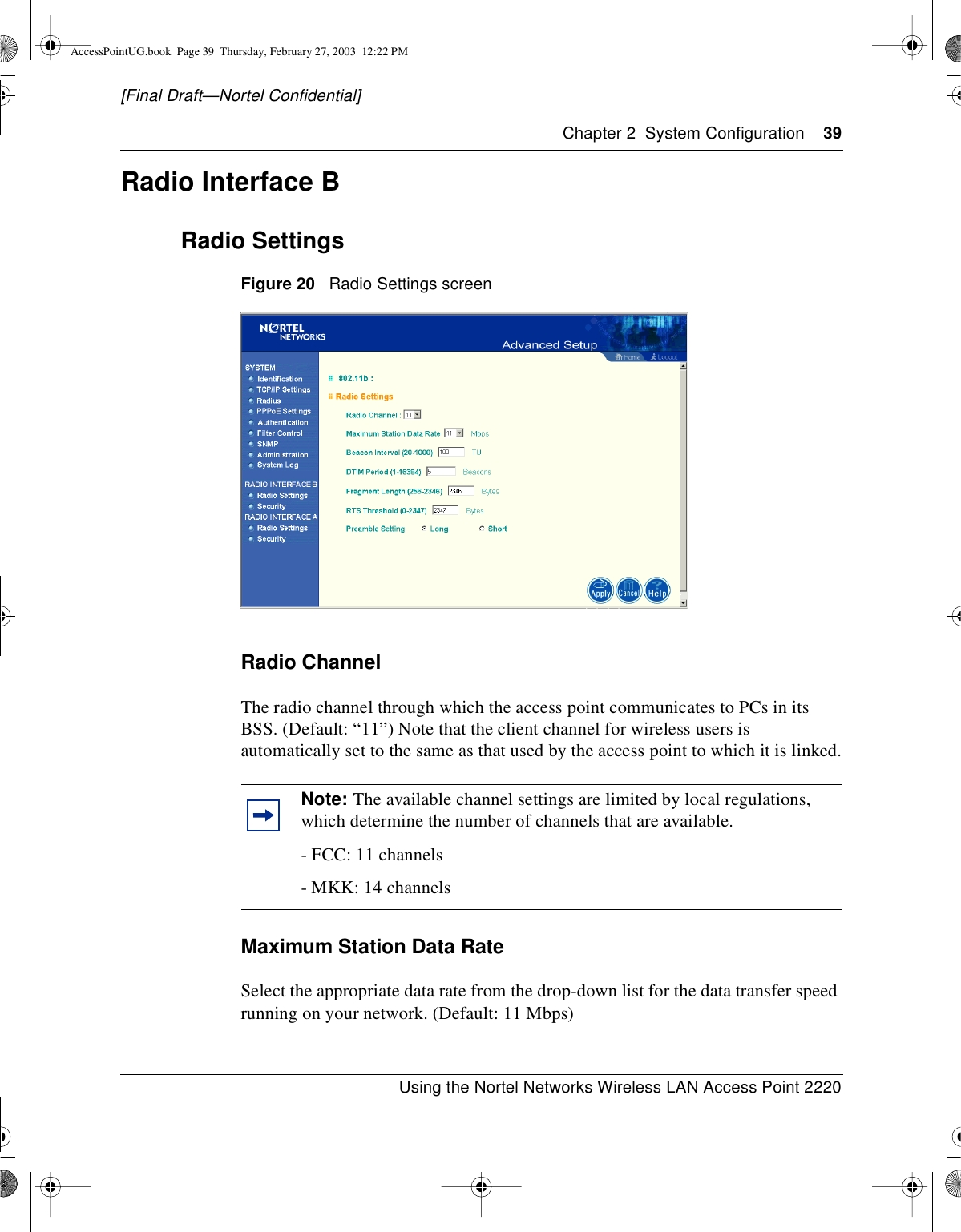 Chapter 2 System Configuration 39Using the Nortel Networks Wireless LAN Access Point 2220[Final Draft—Nortel Confidential]Radio Interface BRadio SettingsFigure 20 Radio Settings screenRadio ChannelThe radio channel through which the access point communicates to PCs in itsBSS. (Default: “11”) Note that the client channel for wireless users isautomatically set to the same as that used by the access point to which it is linked.Maximum Station Data RateSelect the appropriate data rate from the drop-down list for the data transfer speedrunning on your network. (Default: 11 Mbps)Note: The available channel settings are limited by local regulations,which determine the number of channels that are available.- FCC: 11 channels- MKK: 14 channelsAccessPointUG.book Page 39 Thursday, February 27, 2003 12:22 PM