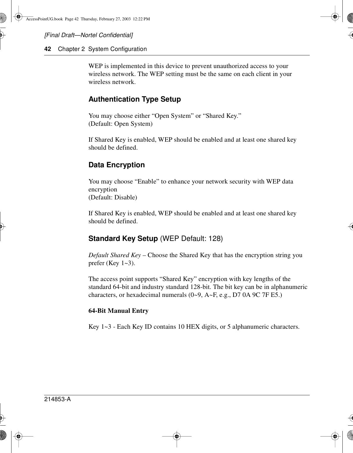 42 Chapter 2 System Configuration214853-A[Final Draft—Nortel Confidential]WEP is implemented in this device to prevent unauthorized access to yourwireless network. The WEP setting must be the same on each client in yourwireless network.Authentication Type SetupYou may choose either “Open System” or “Shared Key.”(Default: Open System)If Shared Key is enabled, WEP should be enabled and at least one shared keyshould be defined.Data EncryptionYou may choose “Enable” to enhance your network security with WEP dataencryption(Default: Disable)If Shared Key is enabled, WEP should be enabled and at least one shared keyshould be defined.Standard Key Setup (WEP Default: 128)Default Shared Key – Choose the Shared Key that has the encryption string youprefer (Key 1~3).The access point supports “Shared Key” encryption with key lengths of thestandard 64-bit and industry standard 128-bit. The bit key can be in alphanumericcharacters, or hexadecimal numerals (0~9, A~F, e.g., D7 0A 9C 7F E5.)64-Bit Manual EntryKey 1~3 - Each Key ID contains 10 HEX digits, or 5 alphanumeric characters.AccessPointUG.book Page 42 Thursday, February 27, 2003 12:22 PM