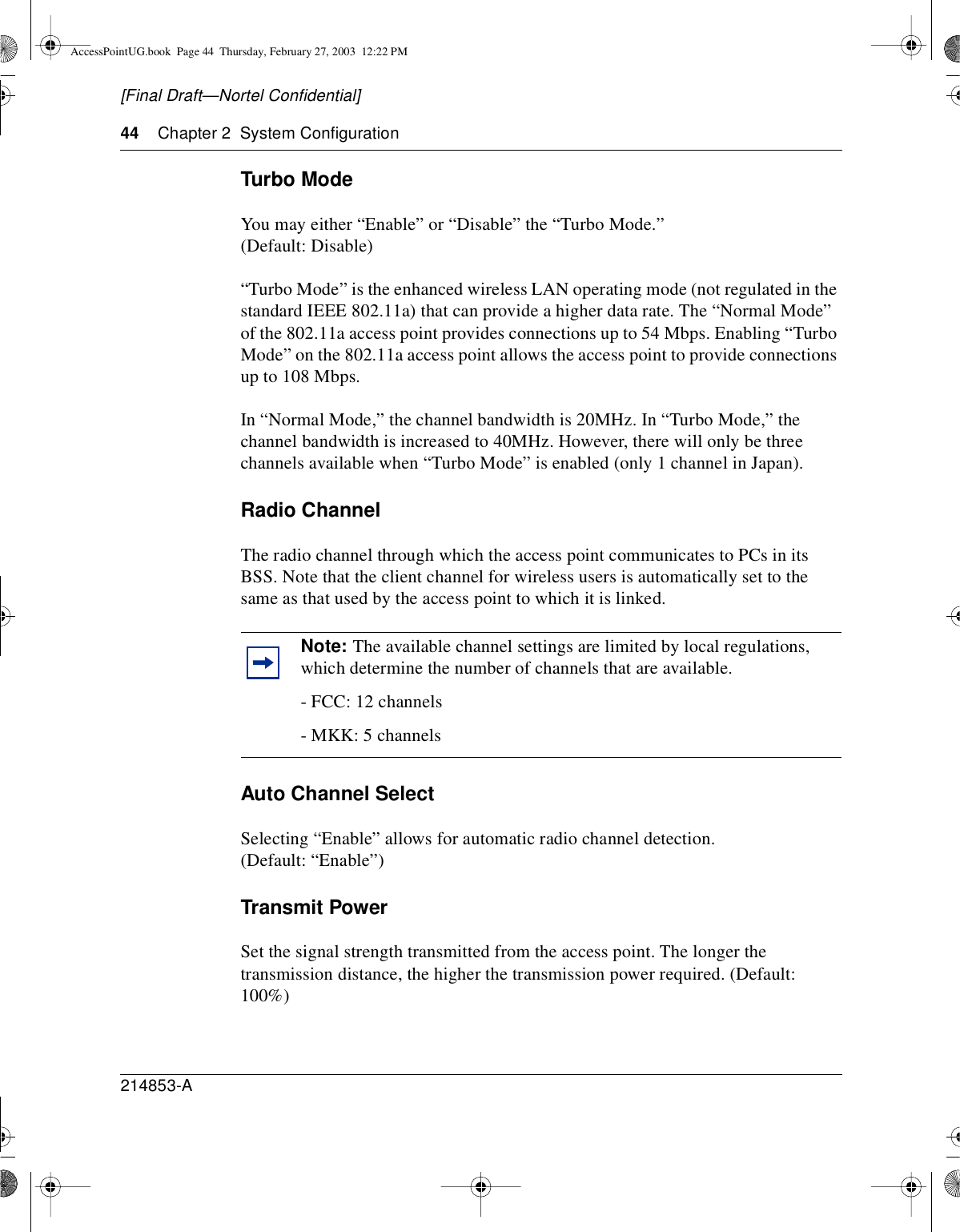 44 Chapter 2 System Configuration214853-A[Final Draft—Nortel Confidential]Turbo ModeYou may either “Enable” or “Disable” the “Turbo Mode.”(Default: Disable)“Turbo Mode” is the enhanced wireless LAN operating mode (not regulated in thestandard IEEE 802.11a) that can provide a higher data rate. The “Normal Mode”of the 802.11a access point provides connections up to 54 Mbps. Enabling “TurboMode” on the 802.11a access point allows the access point to provide connectionsup to 108 Mbps.In “Normal Mode,” the channel bandwidth is 20MHz. In “Turbo Mode,” thechannel bandwidth is increased to 40MHz. However, there will only be threechannels available when “Turbo Mode” is enabled (only 1 channel in Japan).Radio ChannelThe radio channel through which the access point communicates to PCs in itsBSS. Note that the client channel for wireless users is automatically set to thesame as that used by the access point to which it is linked.Auto Channel SelectSelecting “Enable” allows for automatic radio channel detection.(Default: “Enable”)Transmit PowerSet the signal strength transmitted from the access point. The longer thetransmission distance, the higher the transmission power required. (Default:100%)Note: The available channel settings are limited by local regulations,which determine the number of channels that are available.- FCC: 12 channels- MKK: 5 channelsAccessPointUG.book Page 44 Thursday, February 27, 2003 12:22 PM