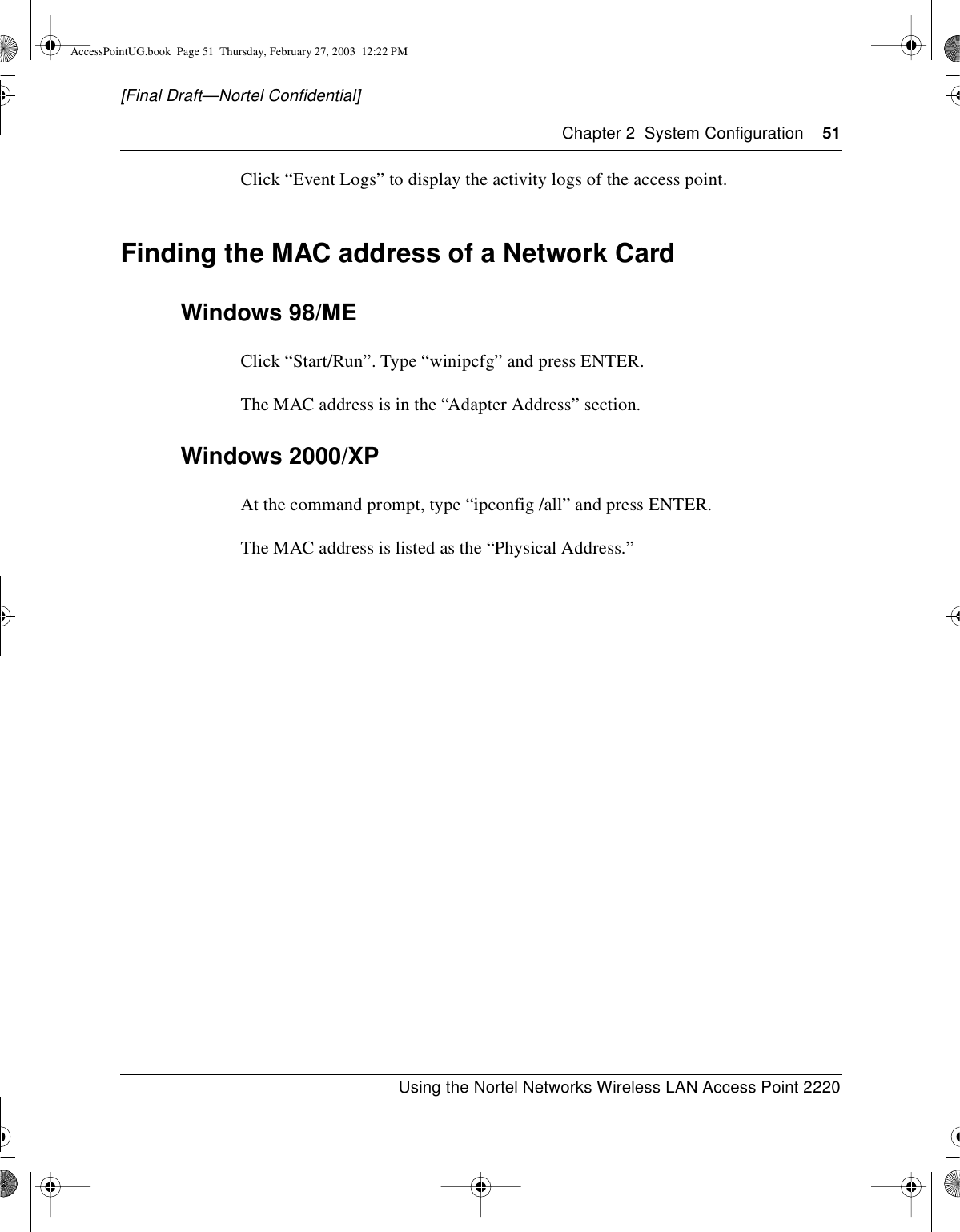 Chapter 2 System Configuration 51Using the Nortel Networks Wireless LAN Access Point 2220[Final Draft—Nortel Confidential]Click “Event Logs” to display the activity logs of the access point.Finding the MAC address of a Network CardWindows 98/MEClick “Start/Run”. Type “winipcfg” and press ENTER.The MAC address is in the “Adapter Address” section.Windows 2000/XPAt the command prompt, type “ipconfig /all” and press ENTER.The MAC address is listed as the “Physical Address.”AccessPointUG.book Page 51 Thursday, February 27, 2003 12:22 PM