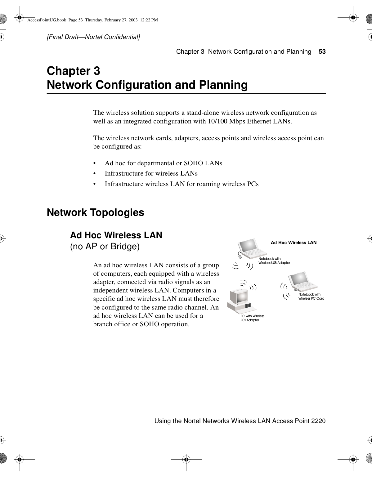 Chapter 3 Network Configuration and Planning 53Using the Nortel Networks Wireless LAN Access Point 2220[Final Draft—Nortel Confidential]Chapter 3Network Configuration and PlanningThe wireless solution supports a stand-alone wireless network configuration aswell as an integrated configuration with 10/100 Mbps Ethernet LANs.The wireless network cards, adapters, access points and wireless access point canbe configured as:• Ad hoc for departmental or SOHO LANs• Infrastructure for wireless LANs• Infrastructure wireless LAN for roaming wireless PCsNetwork TopologiesAd Hoc Wireless LAN(no AP or Bridge)An ad hoc wireless LAN consists of a groupof computers, each equipped with a wirelessadapter, connected via radio signals as anindependent wireless LAN. Computers in aspecific ad hoc wireless LAN must thereforebe configured to the same radio channel. Anad hoc wireless LAN can be used for abranch office or SOHO operation.Ad Hoc Wireless LANNotebook withWireless USB AdapterNotebook withWireless PC CardPC with WirelessPCI AdapterAccessPointUG.book Page 53 Thursday, February 27, 2003 12:22 PM